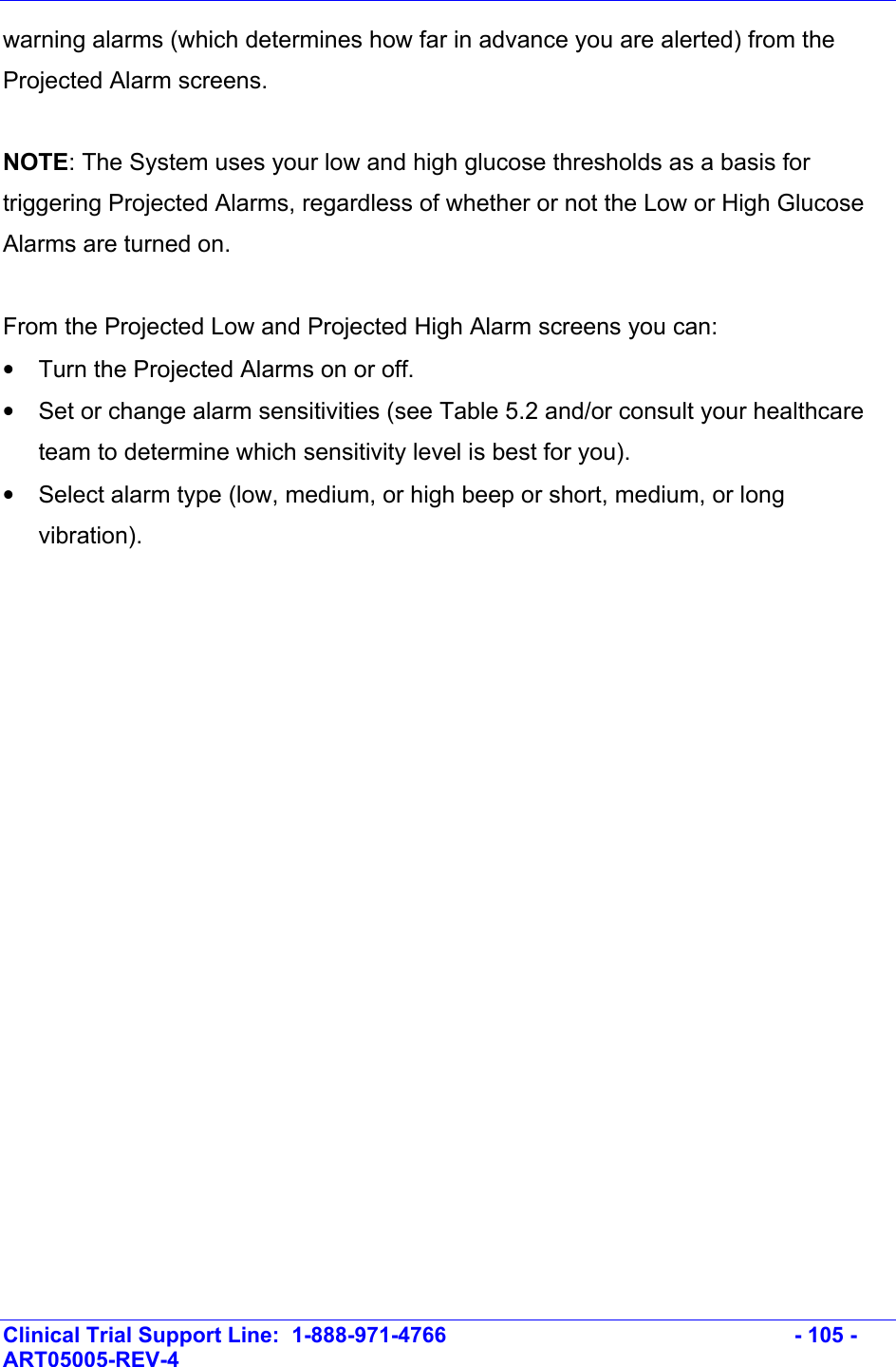    Clinical Trial Support Line:  1-888-971-4766   - 105 - ART05005-REV-4   warning alarms (which determines how far in advance you are alerted) from the Projected Alarm screens.  NOTE: The System uses your low and high glucose thresholds as a basis for triggering Projected Alarms, regardless of whether or not the Low or High Glucose Alarms are turned on.   From the Projected Low and Projected High Alarm screens you can: •  Turn the Projected Alarms on or off. •  Set or change alarm sensitivities (see Table 5.2 and/or consult your healthcare team to determine which sensitivity level is best for you). •  Select alarm type (low, medium, or high beep or short, medium, or long vibration).  