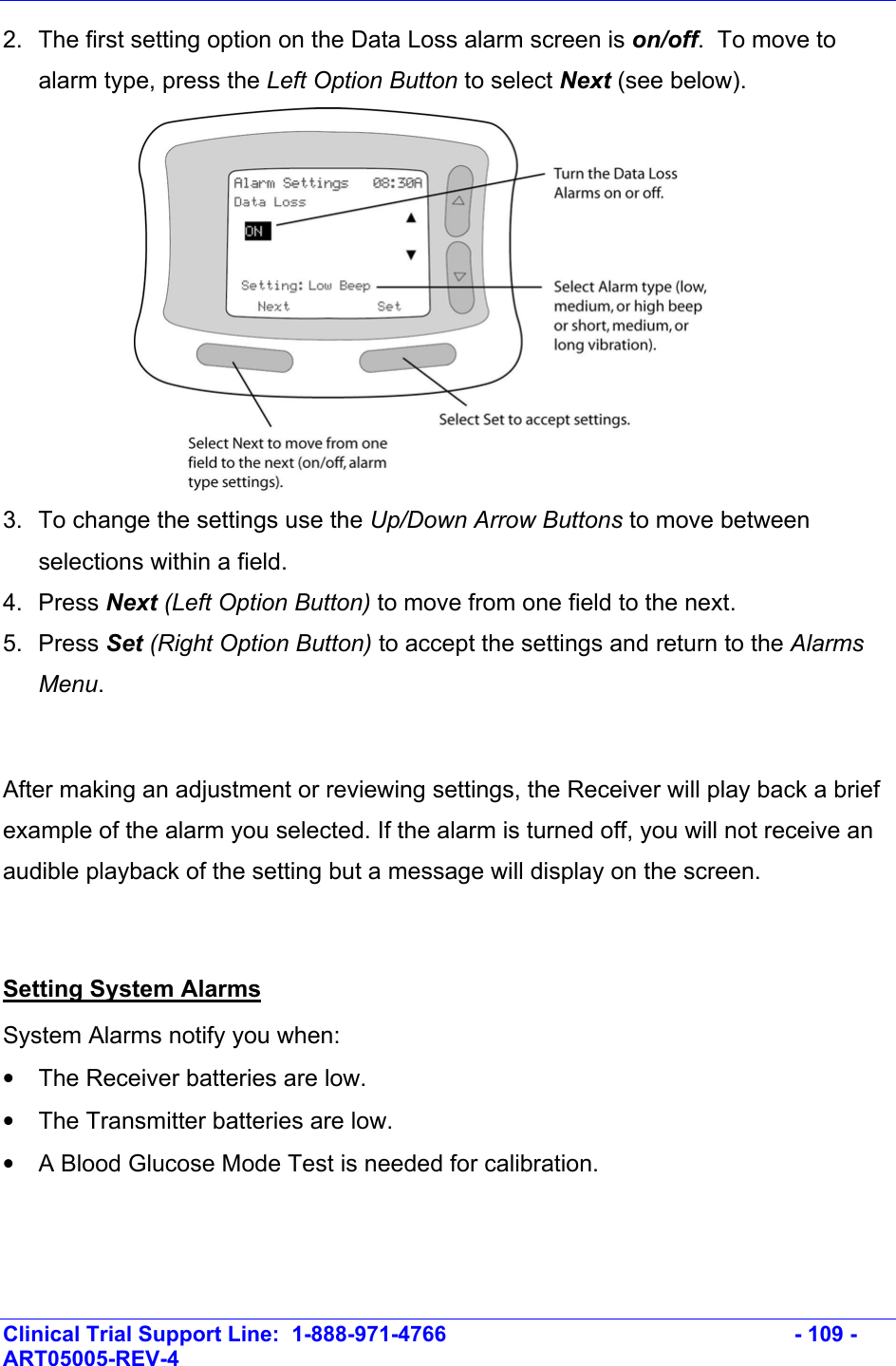    Clinical Trial Support Line:  1-888-971-4766   - 109 - ART05005-REV-4   2.  The first setting option on the Data Loss alarm screen is on/off.  To move to alarm type, press the Left Option Button to select Next (see below).  3.  To change the settings use the Up/Down Arrow Buttons to move between selections within a field. 4. Press Next (Left Option Button) to move from one field to the next. 5. Press Set (Right Option Button) to accept the settings and return to the Alarms Menu.  After making an adjustment or reviewing settings, the Receiver will play back a brief example of the alarm you selected. If the alarm is turned off, you will not receive an audible playback of the setting but a message will display on the screen.  Setting System Alarms System Alarms notify you when: •  The Receiver batteries are low. •  The Transmitter batteries are low. •  A Blood Glucose Mode Test is needed for calibration.  