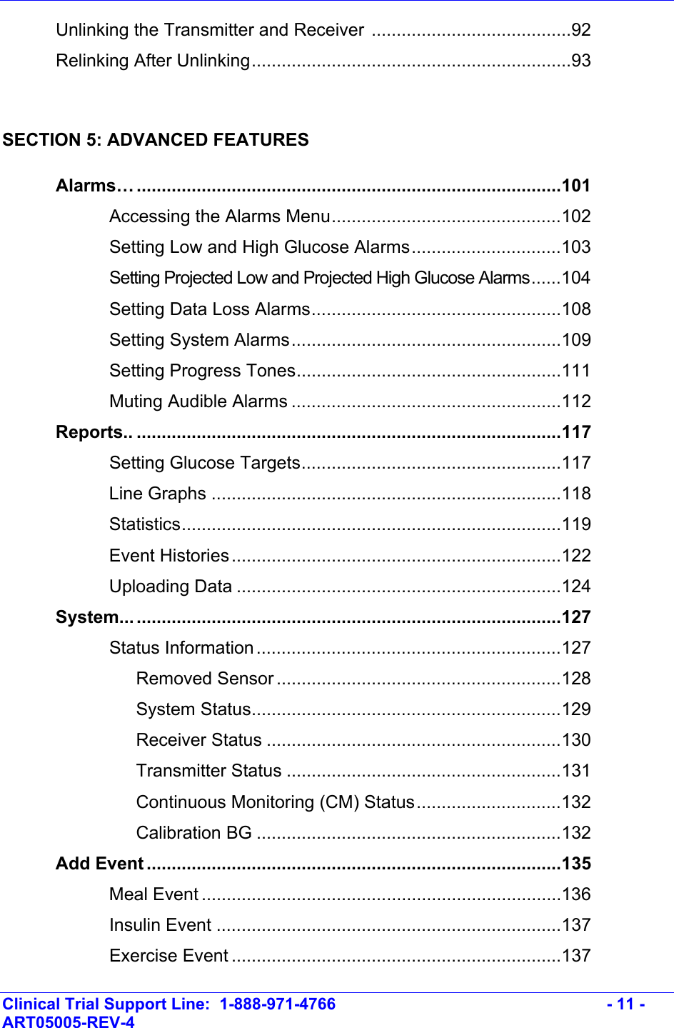    Clinical Trial Support Line:  1-888-971-4766   - 11 - ART05005-REV-4     Unlinking the Transmitter and Receiver ........................................92  Relinking After Unlinking................................................................93  SECTION 5: ADVANCED FEATURES  Alarms… .....................................................................................101   Accessing the Alarms Menu..............................................102     Setting Low and High Glucose Alarms..............................103     Setting Projected Low and Projected High Glucose Alarms......104   Setting Data Loss Alarms..................................................108   Setting System Alarms......................................................109   Setting Progress Tones.....................................................111   Muting Audible Alarms ......................................................112  Reports.. .....................................................................................117   Setting Glucose Targets....................................................117 Line Graphs ......................................................................118 Statistics............................................................................119 Event Histories..................................................................122 Uploading Data .................................................................124  System... .....................................................................................127   Status Information.............................................................127    Removed Sensor .........................................................128    System Status..............................................................129    Receiver Status ...........................................................130    Transmitter Status .......................................................131    Continuous Monitoring (CM) Status.............................132    Calibration BG .............................................................132  Add Event ...................................................................................135   Meal Event ........................................................................136   Insulin Event .....................................................................137   Exercise Event ..................................................................137 