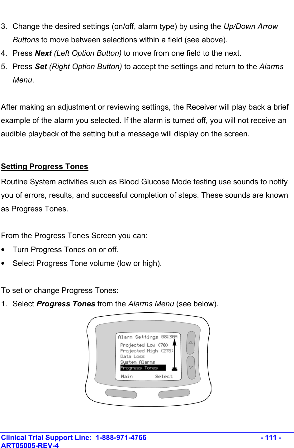    Clinical Trial Support Line:  1-888-971-4766   - 111 - ART05005-REV-4    3.  Change the desired settings (on/off, alarm type) by using the Up/Down Arrow Buttons to move between selections within a field (see above). 4. Press Next (Left Option Button) to move from one field to the next.  5. Press Set (Right Option Button) to accept the settings and return to the Alarms Menu.   After making an adjustment or reviewing settings, the Receiver will play back a brief example of the alarm you selected. If the alarm is turned off, you will not receive an audible playback of the setting but a message will display on the screen.  Setting Progress Tones Routine System activities such as Blood Glucose Mode testing use sounds to notify you of errors, results, and successful completion of steps. These sounds are known as Progress Tones.   From the Progress Tones Screen you can: •  Turn Progress Tones on or off. •  Select Progress Tone volume (low or high).  To set or change Progress Tones: 1. Select Progress Tones from the Alarms Menu (see below).     