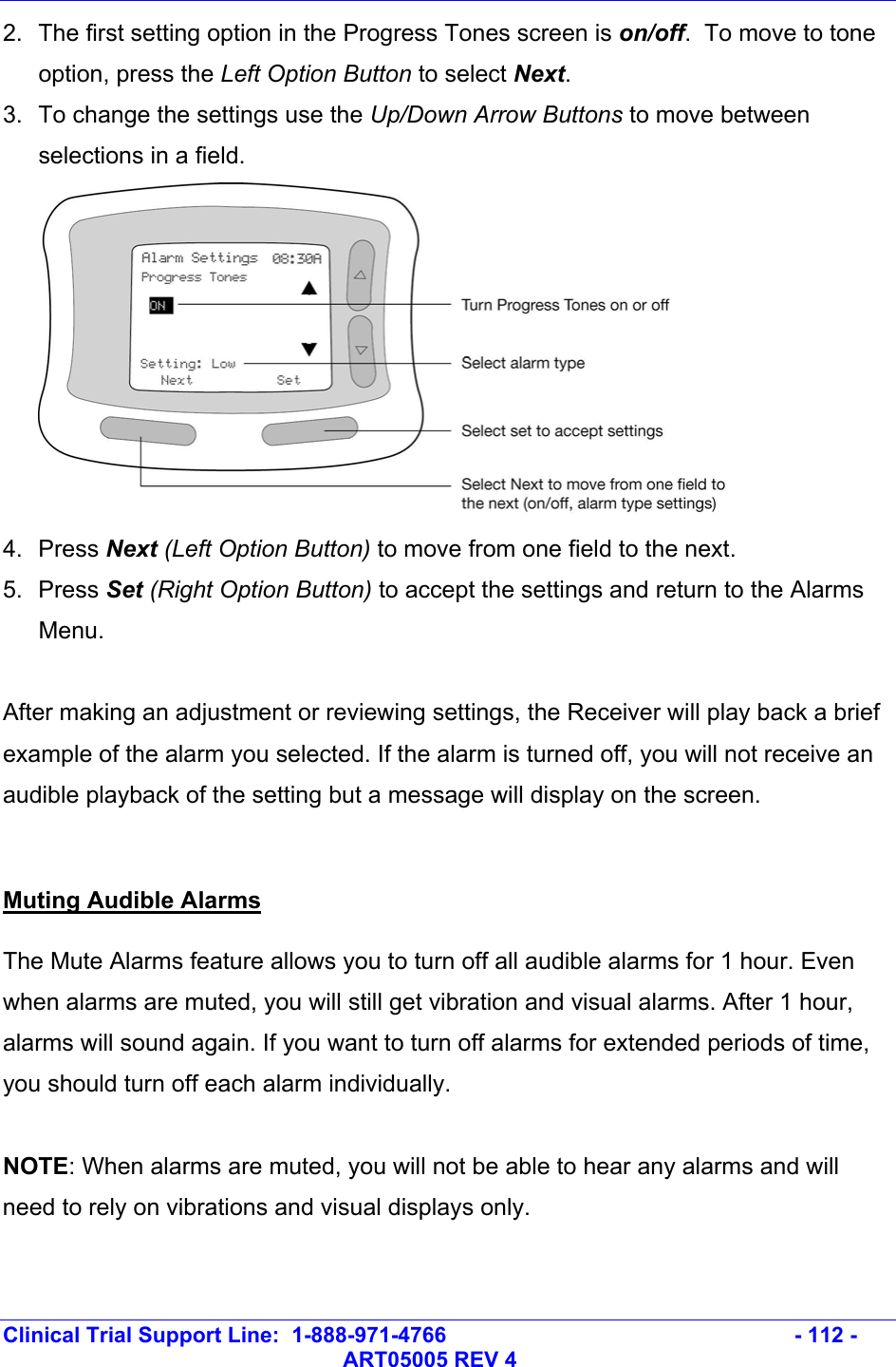   Clinical Trial Support Line:  1-888-971-4766   - 112 -   ART05005 REV 4 2.  The first setting option in the Progress Tones screen is on/off.  To move to tone option, press the Left Option Button to select Next. 3.  To change the settings use the Up/Down Arrow Buttons to move between selections in a field.  4. Press Next (Left Option Button) to move from one field to the next.  5. Press Set (Right Option Button) to accept the settings and return to the Alarms Menu.   After making an adjustment or reviewing settings, the Receiver will play back a brief example of the alarm you selected. If the alarm is turned off, you will not receive an audible playback of the setting but a message will display on the screen.  Muting Audible Alarms The Mute Alarms feature allows you to turn off all audible alarms for 1 hour. Even when alarms are muted, you will still get vibration and visual alarms. After 1 hour, alarms will sound again. If you want to turn off alarms for extended periods of time, you should turn off each alarm individually.  NOTE: When alarms are muted, you will not be able to hear any alarms and will need to rely on vibrations and visual displays only.  