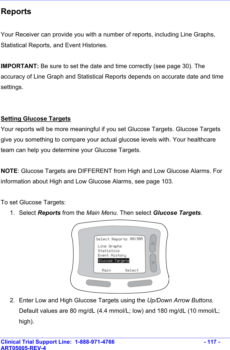    Clinical Trial Support Line:  1-888-971-4766   - 117 - ART05005-REV-4   Reports  Your Receiver can provide you with a number of reports, including Line Graphs, Statistical Reports, and Event Histories.  IMPORTANT: Be sure to set the date and time correctly (see page 30). The accuracy of Line Graph and Statistical Reports depends on accurate date and time settings.   Setting Glucose Targets Your reports will be more meaningful if you set Glucose Targets. Glucose Targets give you something to compare your actual glucose levels with. Your healthcare team can help you determine your Glucose Targets.   NOTE: Glucose Targets are DIFFERENT from High and Low Glucose Alarms. For information about High and Low Glucose Alarms, see page 103.  To set Glucose Targets:  1. Select Reports from the Main Menu. Then select Glucose Targets.  2.  Enter Low and High Glucose Targets using the Up/Down Arrow Buttons. Default values are 80 mg/dL (4.4 mmol/L; low) and 180 mg/dL (10 mmol/L; high).  