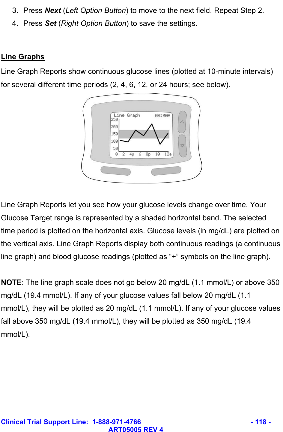   Clinical Trial Support Line:  1-888-971-4766   - 118 -   ART05005 REV 4 3. Press Next (Left Option Button) to move to the next field. Repeat Step 2. 4. Press Set (Right Option Button) to save the settings.   Line Graphs Line Graph Reports show continuous glucose lines (plotted at 10-minute intervals) for several different time periods (2, 4, 6, 12, or 24 hours; see below).   Line Graph Reports let you see how your glucose levels change over time. Your Glucose Target range is represented by a shaded horizontal band. The selected time period is plotted on the horizontal axis. Glucose levels (in mg/dL) are plotted on the vertical axis. Line Graph Reports display both continuous readings (a continuous line graph) and blood glucose readings (plotted as “+” symbols on the line graph).   NOTE: The line graph scale does not go below 20 mg/dL (1.1 mmol/L) or above 350 mg/dL (19.4 mmol/L). If any of your glucose values fall below 20 mg/dL (1.1 mmol/L), they will be plotted as 20 mg/dL (1.1 mmol/L). If any of your glucose values fall above 350 mg/dL (19.4 mmol/L), they will be plotted as 350 mg/dL (19.4 mmol/L).  