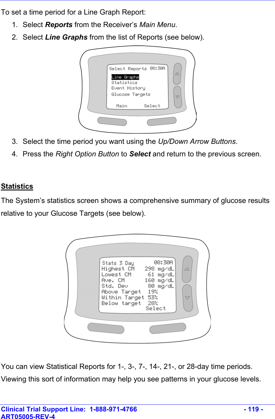    Clinical Trial Support Line:  1-888-971-4766   - 119 - ART05005-REV-4   To set a time period for a Line Graph Report: 1. Select Reports from the Receiver’s Main Menu.  2. Select Line Graphs from the list of Reports (see below).  3.  Select the time period you want using the Up/Down Arrow Buttons. 4. Press the Right Option Button to Select and return to the previous screen.  Statistics The System’s statistics screen shows a comprehensive summary of glucose results relative to your Glucose Targets (see below).     You can view Statistical Reports for 1-, 3-, 7-, 14-, 21-, or 28-day time periods. Viewing this sort of information may help you see patterns in your glucose levels.   
