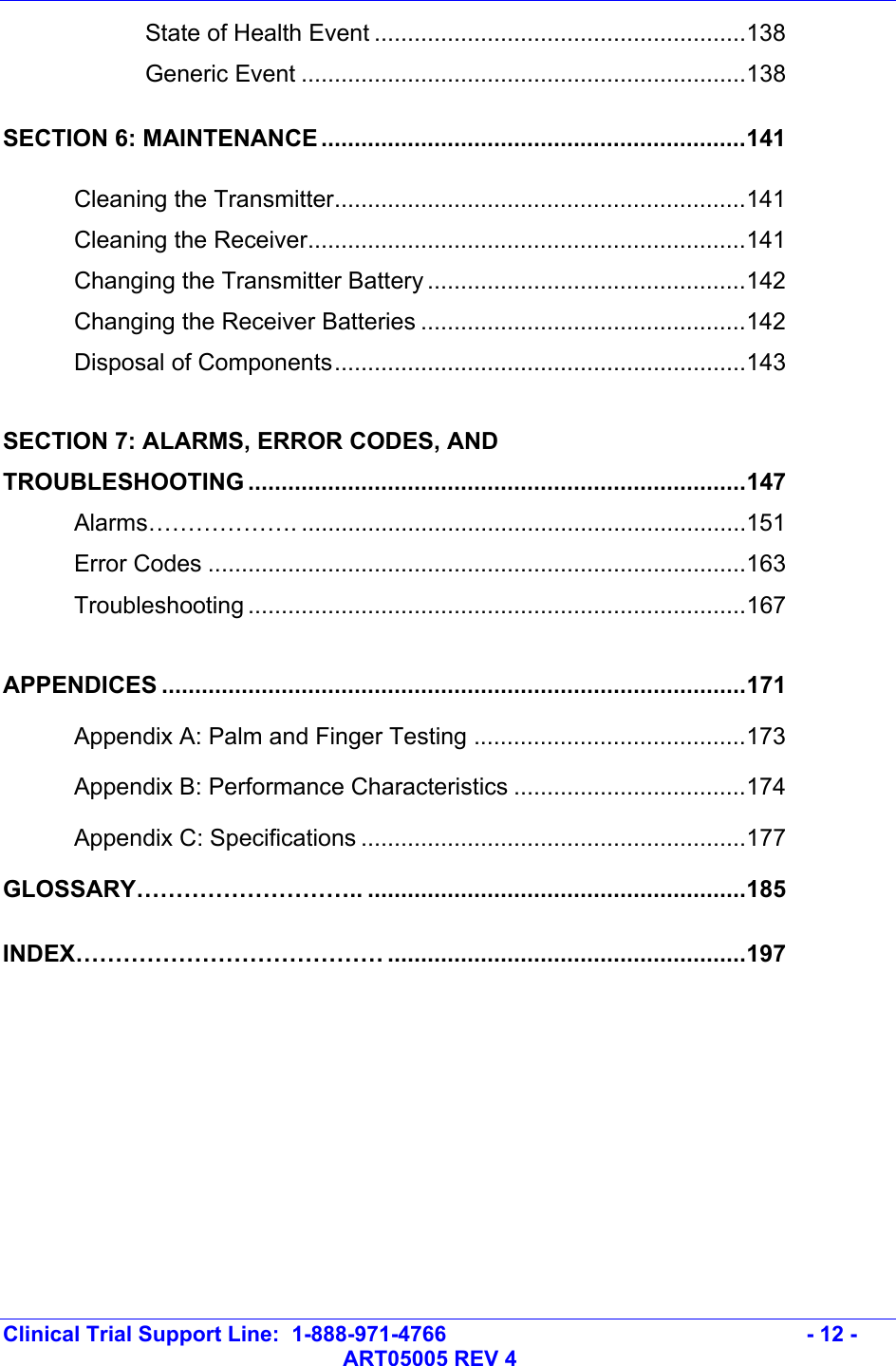   Clinical Trial Support Line:  1-888-971-4766   - 12 -   ART05005 REV 4   State of Health Event ........................................................138   Generic Event ...................................................................138 SECTION 6: MAINTENANCE ................................................................141  Cleaning the Transmitter..............................................................141  Cleaning the Receiver..................................................................141   Changing the Transmitter Battery ................................................142   Changing the Receiver Batteries .................................................142  Disposal of Components..............................................................143  SECTION 7: ALARMS, ERROR CODES, AND  TROUBLESHOOTING ...........................................................................147  Alarms………………. ...................................................................151  Error Codes .................................................................................163  Troubleshooting ...........................................................................167  APPENDICES ........................................................................................171  Appendix A: Palm and Finger Testing .........................................173   Appendix B: Performance Characteristics ...................................174  Appendix C: Specifications ..........................................................177 GLOSSARY……………………….. .........................................................185 INDEX………………………………… ......................................................197 