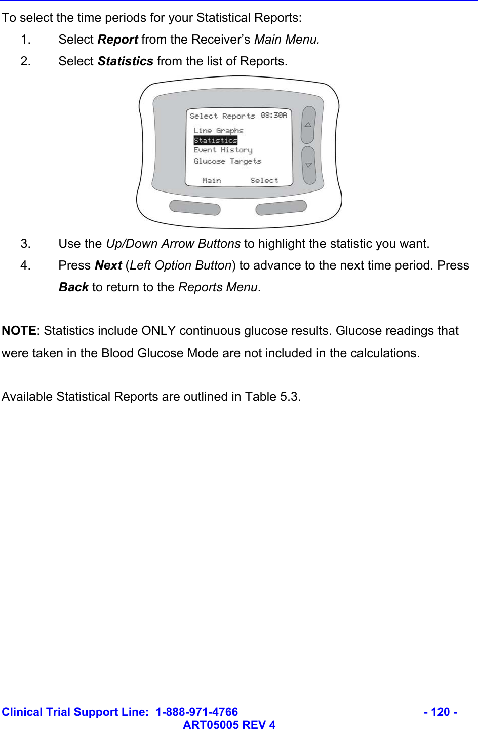   Clinical Trial Support Line:  1-888-971-4766   - 120 -   ART05005 REV 4 To select the time periods for your Statistical Reports: 1. Select Report from the Receiver’s Main Menu.  2. Select Statistics from the list of Reports.  3. Use the Up/Down Arrow Buttons to highlight the statistic you want.  4. Press Next (Left Option Button) to advance to the next time period. Press Back to return to the Reports Menu.   NOTE: Statistics include ONLY continuous glucose results. Glucose readings that were taken in the Blood Glucose Mode are not included in the calculations.  Available Statistical Reports are outlined in Table 5.3.  