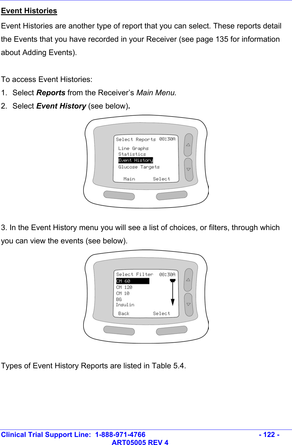   Clinical Trial Support Line:  1-888-971-4766   - 122 -   ART05005 REV 4 Event Histories Event Histories are another type of report that you can select. These reports detail the Events that you have recorded in your Receiver (see page 135 for information about Adding Events).  To access Event Histories: 1. Select Reports from the Receiver’s Main Menu.  2. Select Event History (see below).    3. In the Event History menu you will see a list of choices, or filters, through which you can view the events (see below).   Types of Event History Reports are listed in Table 5.4.  