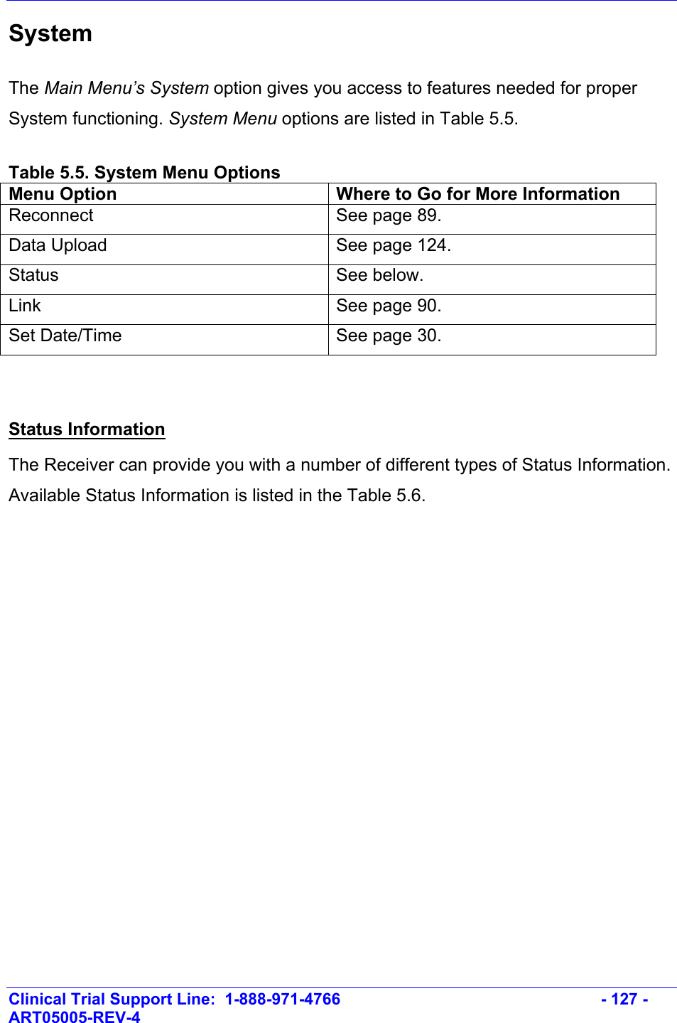    Clinical Trial Support Line:  1-888-971-4766   - 127 - ART05005-REV-4   System The Main Menu’s System option gives you access to features needed for proper System functioning. System Menu options are listed in Table 5.5.  Table 5.5. System Menu Options Menu Option  Where to Go for More Information Reconnect  See page 89. Data Upload  See page 124. Status   See below. Link  See page 90. Set Date/Time  See page 30.   Status Information The Receiver can provide you with a number of different types of Status Information. Available Status Information is listed in the Table 5.6.  