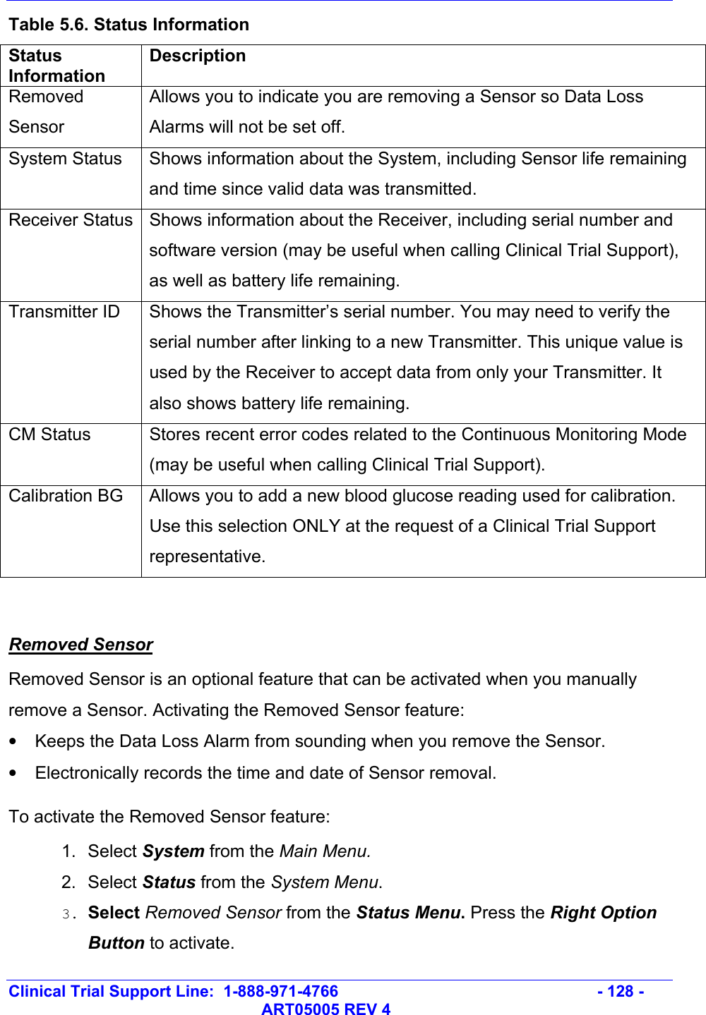   Clinical Trial Support Line:  1-888-971-4766   - 128 -   ART05005 REV 4 Table 5.6. Status Information Status Information Description Removed Sensor Allows you to indicate you are removing a Sensor so Data Loss Alarms will not be set off. System Status  Shows information about the System, including Sensor life remaining and time since valid data was transmitted.  Receiver Status  Shows information about the Receiver, including serial number and software version (may be useful when calling Clinical Trial Support), as well as battery life remaining. Transmitter ID  Shows the Transmitter’s serial number. You may need to verify the serial number after linking to a new Transmitter. This unique value is used by the Receiver to accept data from only your Transmitter. It also shows battery life remaining. CM Status  Stores recent error codes related to the Continuous Monitoring Mode (may be useful when calling Clinical Trial Support). Calibration BG  Allows you to add a new blood glucose reading used for calibration. Use this selection ONLY at the request of a Clinical Trial Support representative.   Removed Sensor  Removed Sensor is an optional feature that can be activated when you manually remove a Sensor. Activating the Removed Sensor feature: •  Keeps the Data Loss Alarm from sounding when you remove the Sensor. •  Electronically records the time and date of Sensor removal. To activate the Removed Sensor feature: 1. Select System from the Main Menu. 2. Select Status from the System Menu. 3. Select Removed Sensor from the Status Menu. Press the Right Option Button to activate. 