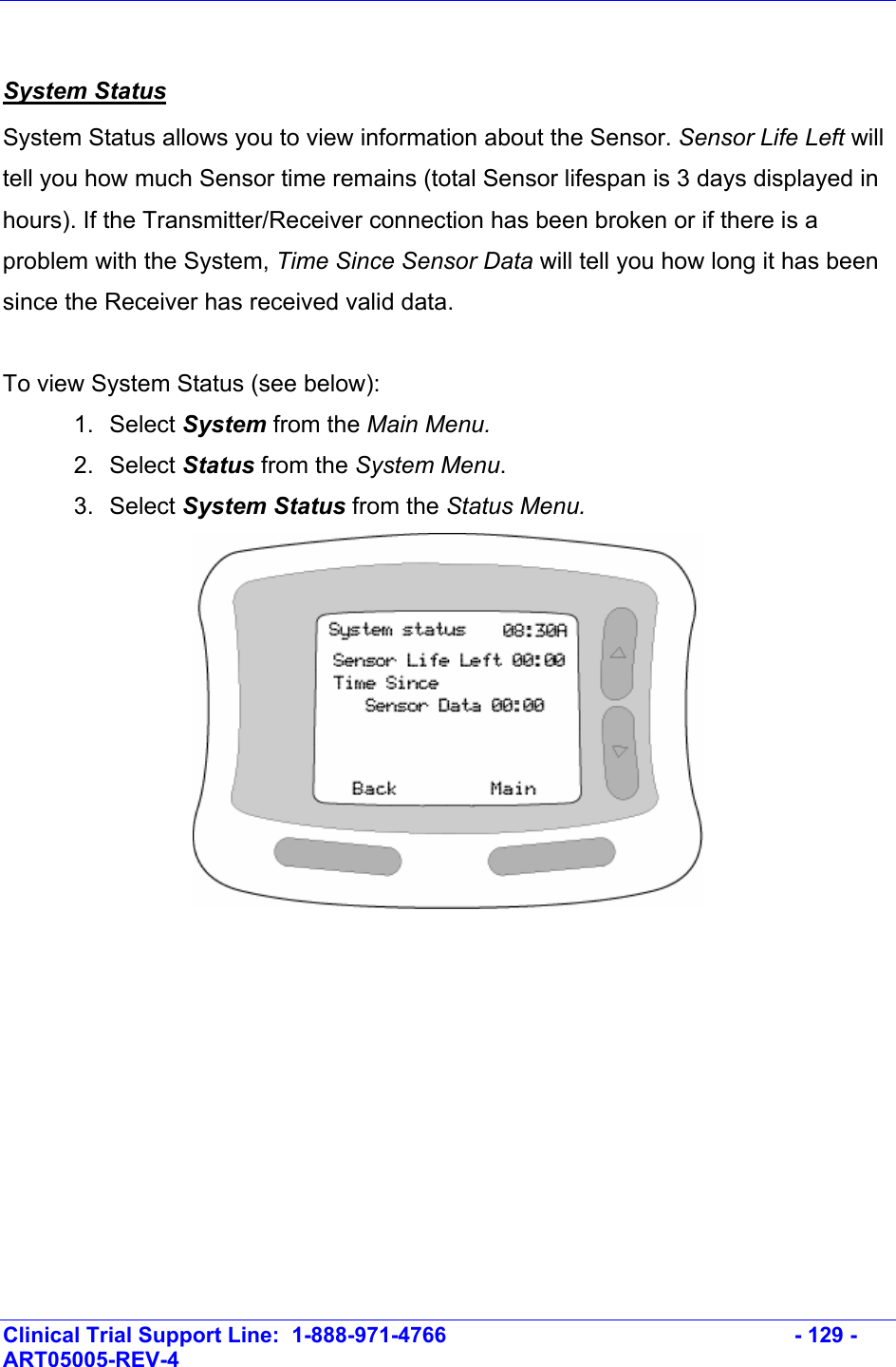    Clinical Trial Support Line:  1-888-971-4766   - 129 - ART05005-REV-4    System Status System Status allows you to view information about the Sensor. Sensor Life Left will tell you how much Sensor time remains (total Sensor lifespan is 3 days displayed in hours). If the Transmitter/Receiver connection has been broken or if there is a problem with the System, Time Since Sensor Data will tell you how long it has been since the Receiver has received valid data.  To view System Status (see below): 1. Select System from the Main Menu. 2. Select Status from the System Menu.  3. Select System Status from the Status Menu.    