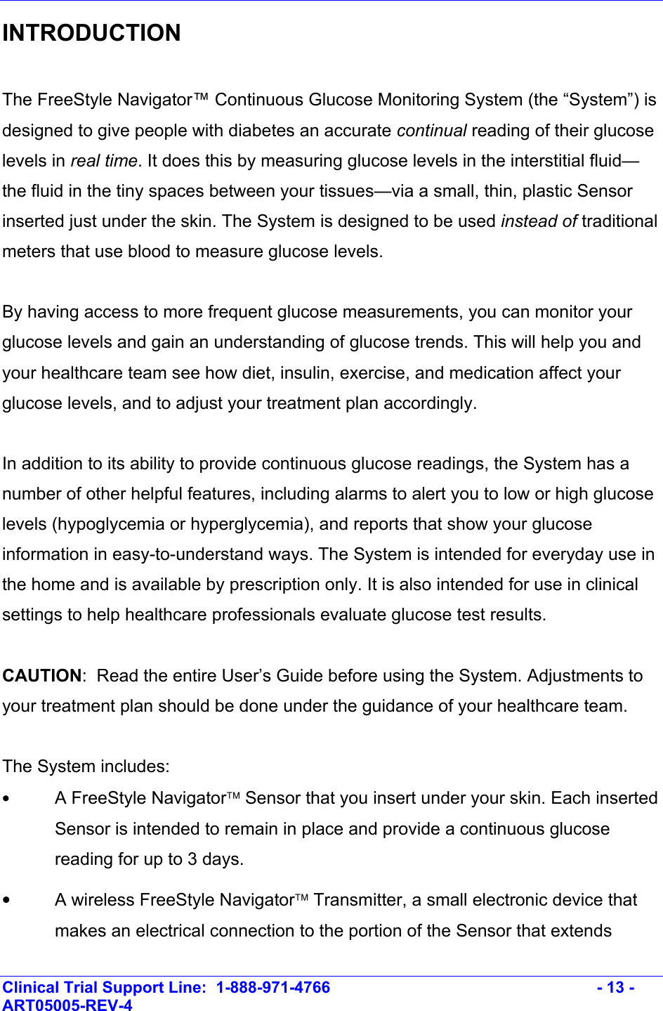    Clinical Trial Support Line:  1-888-971-4766   - 13 - ART05005-REV-4   INTRODUCTION   The FreeStyle Navigator™ Continuous Glucose Monitoring System (the “System”) is designed to give people with diabetes an accurate continual reading of their glucose levels in real time. It does this by measuring glucose levels in the interstitial fluid—the fluid in the tiny spaces between your tissues—via a small, thin, plastic Sensor inserted just under the skin. The System is designed to be used instead of traditional meters that use blood to measure glucose levels.   By having access to more frequent glucose measurements, you can monitor your glucose levels and gain an understanding of glucose trends. This will help you and your healthcare team see how diet, insulin, exercise, and medication affect your glucose levels, and to adjust your treatment plan accordingly.  In addition to its ability to provide continuous glucose readings, the System has a number of other helpful features, including alarms to alert you to low or high glucose levels (hypoglycemia or hyperglycemia), and reports that show your glucose information in easy-to-understand ways. The System is intended for everyday use in the home and is available by prescription only. It is also intended for use in clinical settings to help healthcare professionals evaluate glucose test results.   CAUTION:  Read the entire User’s Guide before using the System. Adjustments to your treatment plan should be done under the guidance of your healthcare team.  The System includes: • A FreeStyle Navigator Sensor that you insert under your skin. Each inserted Sensor is intended to remain in place and provide a continuous glucose reading for up to 3 days.   •  A wireless FreeStyle Navigator Transmitter, a small electronic device that makes an electrical connection to the portion of the Sensor that extends 