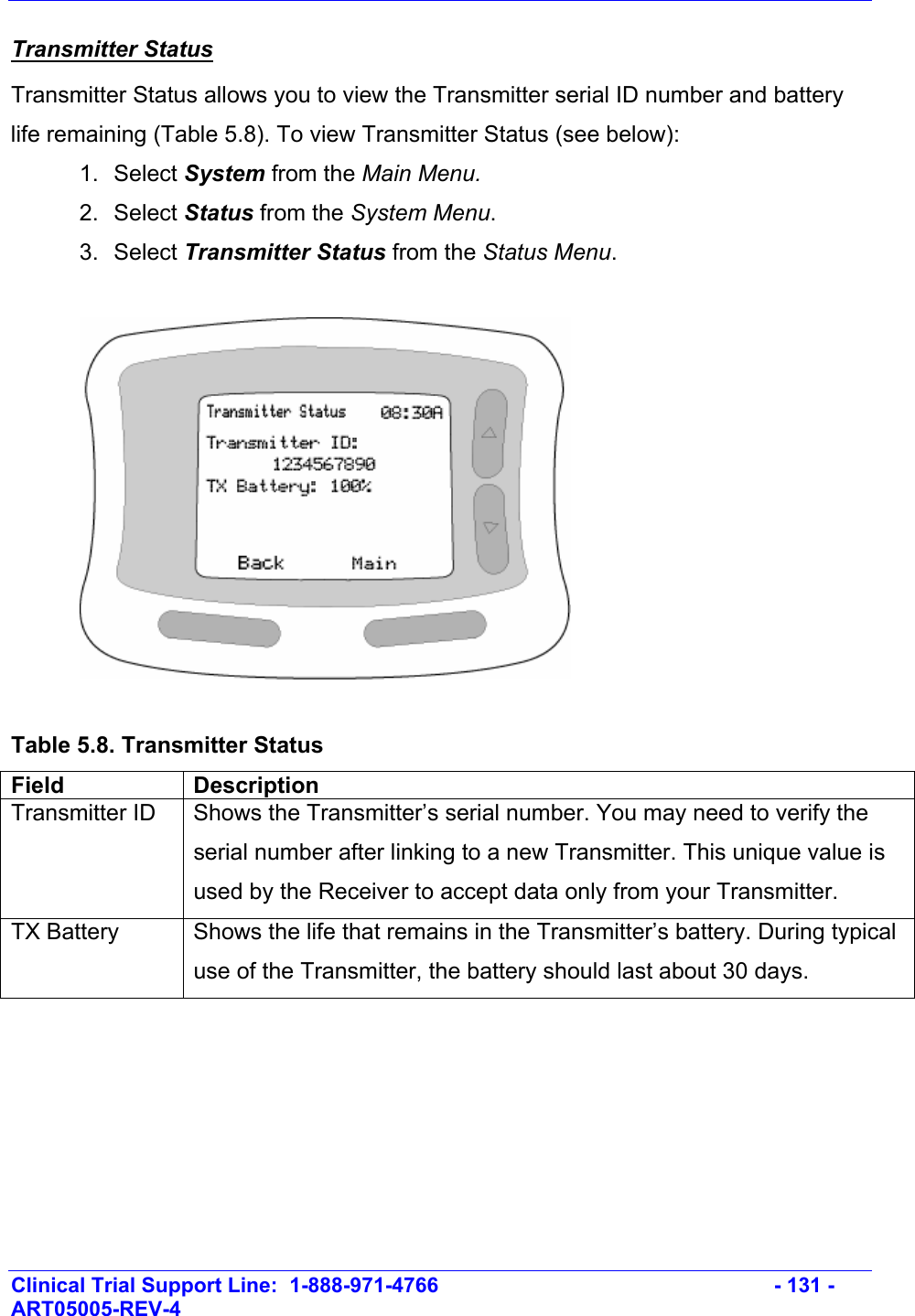    Clinical Trial Support Line:  1-888-971-4766   - 131 - ART05005-REV-4   Transmitter Status Transmitter Status allows you to view the Transmitter serial ID number and battery life remaining (Table 5.8). To view Transmitter Status (see below): 1. Select System from the Main Menu. 2. Select Status from the System Menu. 3. Select Transmitter Status from the Status Menu.    Table 5.8. Transmitter Status Field Description Transmitter ID  Shows the Transmitter’s serial number. You may need to verify the serial number after linking to a new Transmitter. This unique value is used by the Receiver to accept data only from your Transmitter. TX Battery  Shows the life that remains in the Transmitter’s battery. During typical use of the Transmitter, the battery should last about 30 days.     