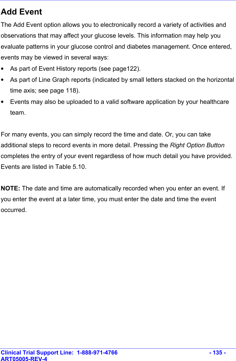    Clinical Trial Support Line:  1-888-971-4766   - 135 - ART05005-REV-4   Add Event The Add Event option allows you to electronically record a variety of activities and observations that may affect your glucose levels. This information may help you evaluate patterns in your glucose control and diabetes management. Once entered, events may be viewed in several ways: •  As part of Event History reports (see page122). •  As part of Line Graph reports (indicated by small letters stacked on the horizontal time axis; see page 118).  •  Events may also be uploaded to a valid software application by your healthcare team.  For many events, you can simply record the time and date. Or, you can take additional steps to record events in more detail. Pressing the Right Option Button completes the entry of your event regardless of how much detail you have provided. Events are listed in Table 5.10.  NOTE: The date and time are automatically recorded when you enter an event. If you enter the event at a later time, you must enter the date and time the event occurred.