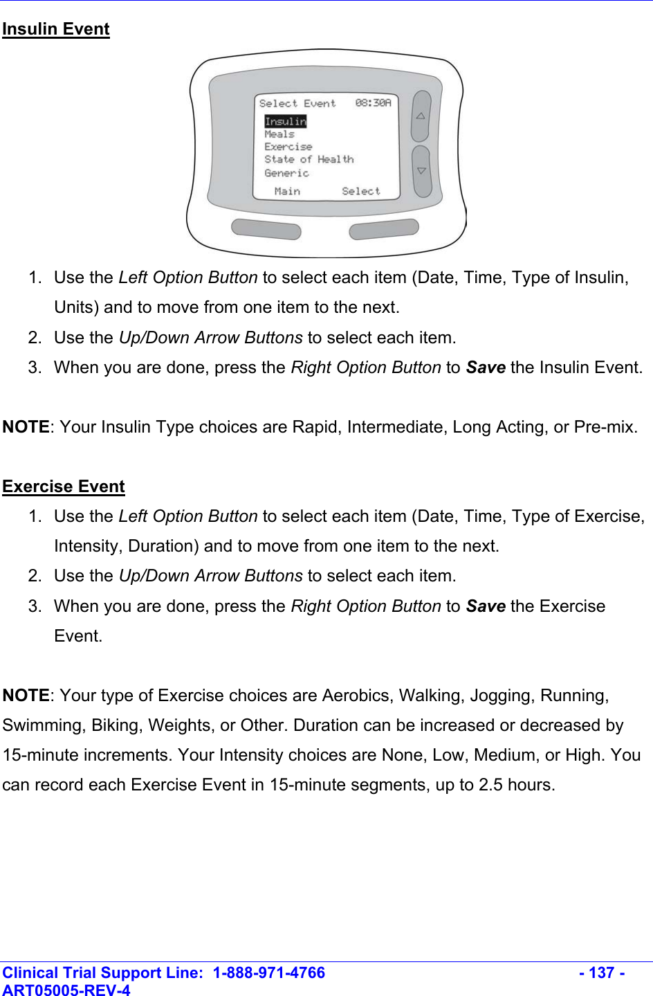    Clinical Trial Support Line:  1-888-971-4766   - 137 - ART05005-REV-4   Insulin Event  1. Use the Left Option Button to select each item (Date, Time, Type of Insulin, Units) and to move from one item to the next. 2. Use the Up/Down Arrow Buttons to select each item. 3.  When you are done, press the Right Option Button to Save the Insulin Event.  NOTE: Your Insulin Type choices are Rapid, Intermediate, Long Acting, or Pre-mix.  Exercise Event 1. Use the Left Option Button to select each item (Date, Time, Type of Exercise, Intensity, Duration) and to move from one item to the next. 2. Use the Up/Down Arrow Buttons to select each item.  3.  When you are done, press the Right Option Button to Save the Exercise Event.  NOTE: Your type of Exercise choices are Aerobics, Walking, Jogging, Running, Swimming, Biking, Weights, or Other. Duration can be increased or decreased by 15-minute increments. Your Intensity choices are None, Low, Medium, or High. You can record each Exercise Event in 15-minute segments, up to 2.5 hours.  
