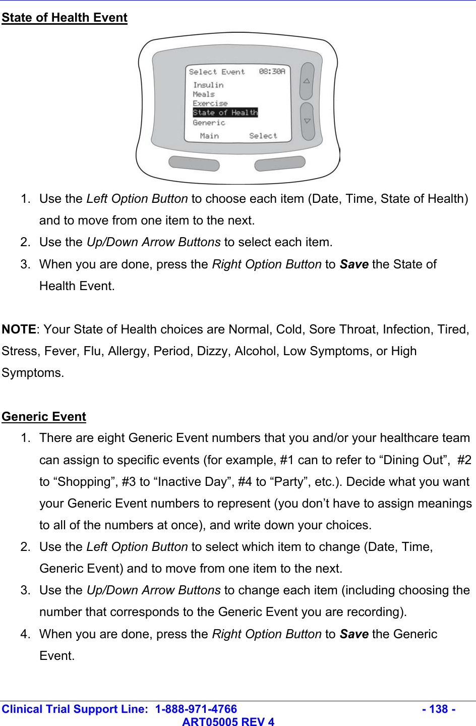   Clinical Trial Support Line:  1-888-971-4766   - 138 -   ART05005 REV 4 State of Health Event  1. Use the Left Option Button to choose each item (Date, Time, State of Health) and to move from one item to the next. 2. Use the Up/Down Arrow Buttons to select each item.  3.  When you are done, press the Right Option Button to Save the State of Health Event.  NOTE: Your State of Health choices are Normal, Cold, Sore Throat, Infection, Tired, Stress, Fever, Flu, Allergy, Period, Dizzy, Alcohol, Low Symptoms, or High Symptoms.  Generic Event 1.  There are eight Generic Event numbers that you and/or your healthcare team can assign to specific events (for example, #1 can to refer to “Dining Out”,  #2 to “Shopping”, #3 to “Inactive Day”, #4 to “Party”, etc.). Decide what you want your Generic Event numbers to represent (you don’t have to assign meanings to all of the numbers at once), and write down your choices. 2. Use the Left Option Button to select which item to change (Date, Time, Generic Event) and to move from one item to the next. 3. Use the Up/Down Arrow Buttons to change each item (including choosing the number that corresponds to the Generic Event you are recording).  4.  When you are done, press the Right Option Button to Save the Generic Event.