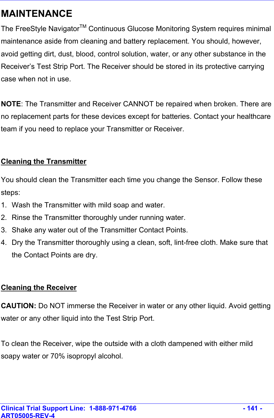    Clinical Trial Support Line:  1-888-971-4766   - 141 - ART05005-REV-4   MAINTENANCE The FreeStyle NavigatorTM Continuous Glucose Monitoring System requires minimal maintenance aside from cleaning and battery replacement. You should, however, avoid getting dirt, dust, blood, control solution, water, or any other substance in the Receiver’s Test Strip Port. The Receiver should be stored in its protective carrying case when not in use.  NOTE: The Transmitter and Receiver CANNOT be repaired when broken. There are no replacement parts for these devices except for batteries. Contact your healthcare team if you need to replace your Transmitter or Receiver.  Cleaning the Transmitter You should clean the Transmitter each time you change the Sensor. Follow these steps: 1.  Wash the Transmitter with mild soap and water. 2.  Rinse the Transmitter thoroughly under running water. 3.  Shake any water out of the Transmitter Contact Points.  4.  Dry the Transmitter thoroughly using a clean, soft, lint-free cloth. Make sure that the Contact Points are dry.   Cleaning the Receiver CAUTION: Do NOT immerse the Receiver in water or any other liquid. Avoid getting water or any other liquid into the Test Strip Port.  To clean the Receiver, wipe the outside with a cloth dampened with either mild soapy water or 70% isopropyl alcohol.  