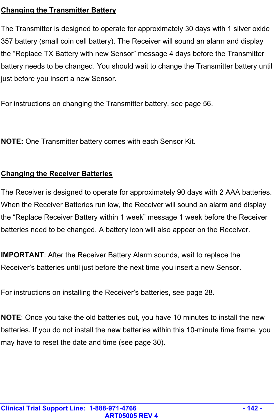   Clinical Trial Support Line:  1-888-971-4766   - 142 -   ART05005 REV 4 Changing the Transmitter Battery The Transmitter is designed to operate for approximately 30 days with 1 silver oxide 357 battery (small coin cell battery). The Receiver will sound an alarm and display the ”Replace TX Battery with new Sensor” message 4 days before the Transmitter battery needs to be changed. You should wait to change the Transmitter battery until just before you insert a new Sensor.  For instructions on changing the Transmitter battery, see page 56.   NOTE: One Transmitter battery comes with each Sensor Kit.   Changing the Receiver Batteries The Receiver is designed to operate for approximately 90 days with 2 AAA batteries. When the Receiver Batteries run low, the Receiver will sound an alarm and display the “Replace Receiver Battery within 1 week” message 1 week before the Receiver batteries need to be changed. A battery icon will also appear on the Receiver.  IMPORTANT: After the Receiver Battery Alarm sounds, wait to replace the Receiver’s batteries until just before the next time you insert a new Sensor.  For instructions on installing the Receiver’s batteries, see page 28.  NOTE: Once you take the old batteries out, you have 10 minutes to install the new batteries. If you do not install the new batteries within this 10-minute time frame, you may have to reset the date and time (see page 30).   