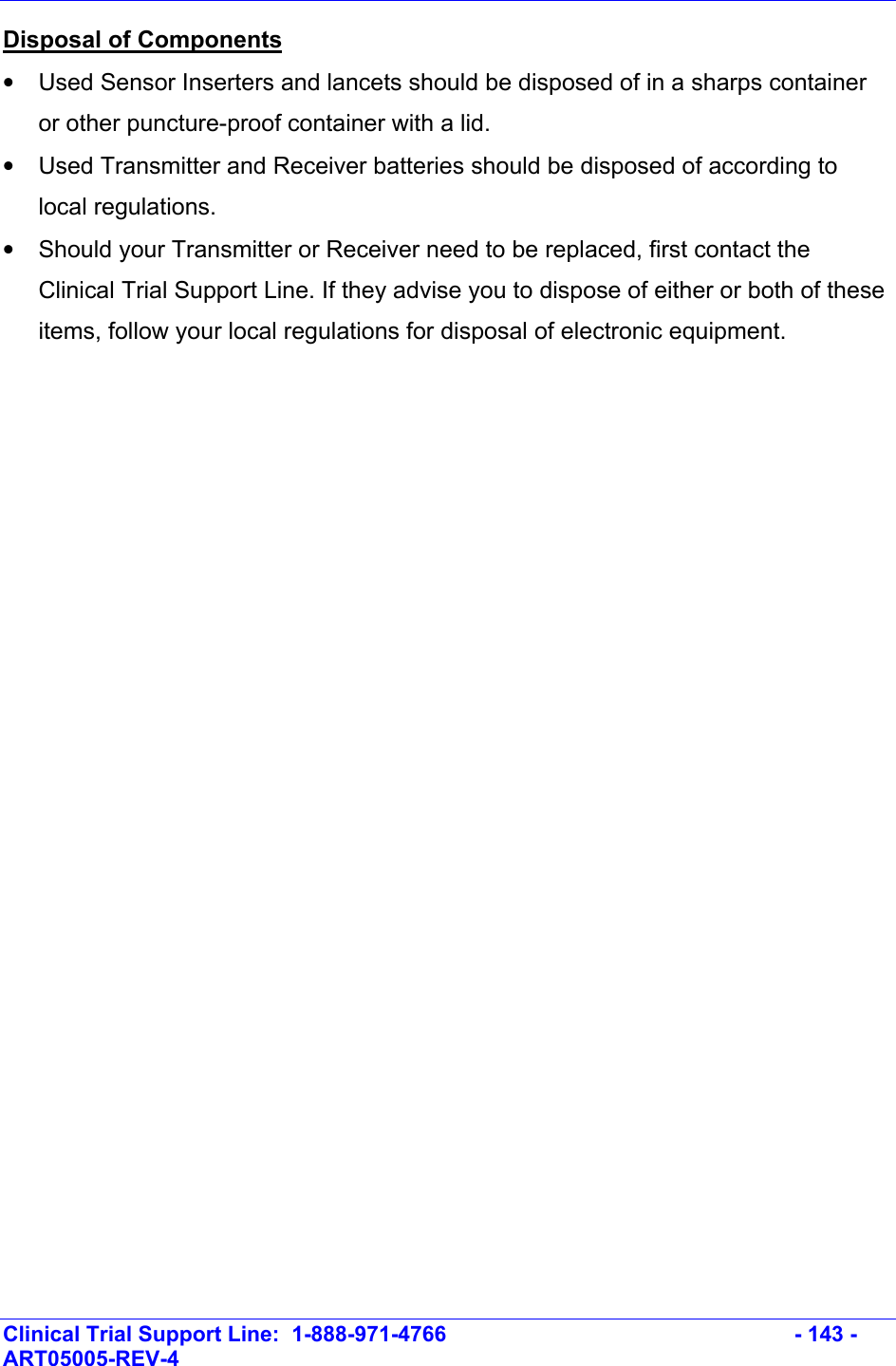    Clinical Trial Support Line:  1-888-971-4766   - 143 - ART05005-REV-4   Disposal of Components  •  Used Sensor Inserters and lancets should be disposed of in a sharps container or other puncture-proof container with a lid.  •  Used Transmitter and Receiver batteries should be disposed of according to local regulations. •  Should your Transmitter or Receiver need to be replaced, first contact the Clinical Trial Support Line. If they advise you to dispose of either or both of these items, follow your local regulations for disposal of electronic equipment.  