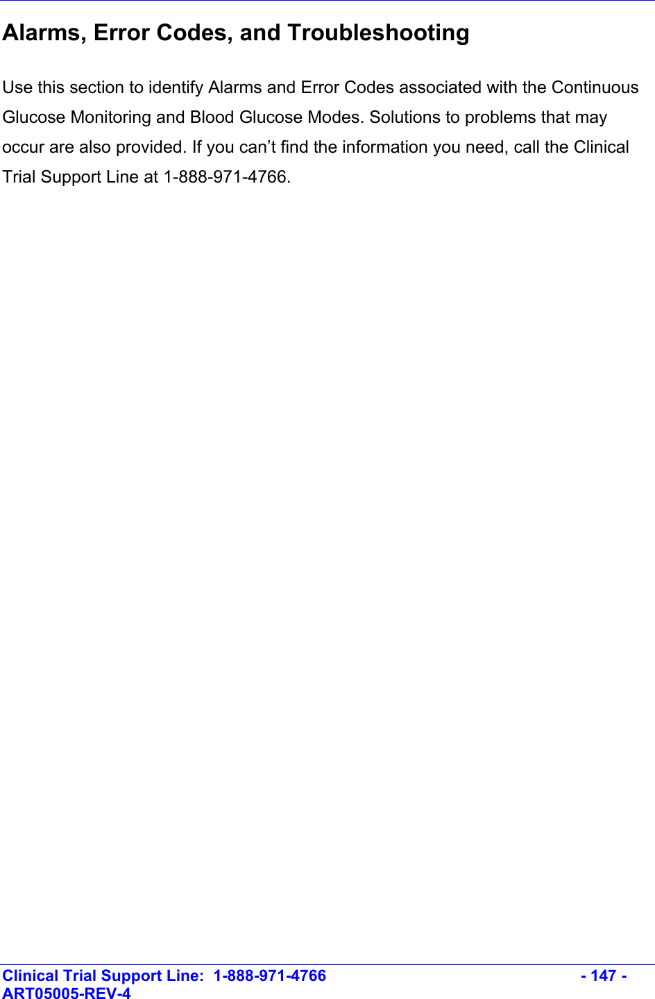    Clinical Trial Support Line:  1-888-971-4766   - 147 - ART05005-REV-4   Alarms, Error Codes, and Troubleshooting  Use this section to identify Alarms and Error Codes associated with the Continuous Glucose Monitoring and Blood Glucose Modes. Solutions to problems that may occur are also provided. If you can’t find the information you need, call the Clinical Trial Support Line at 1-888-971-4766. 