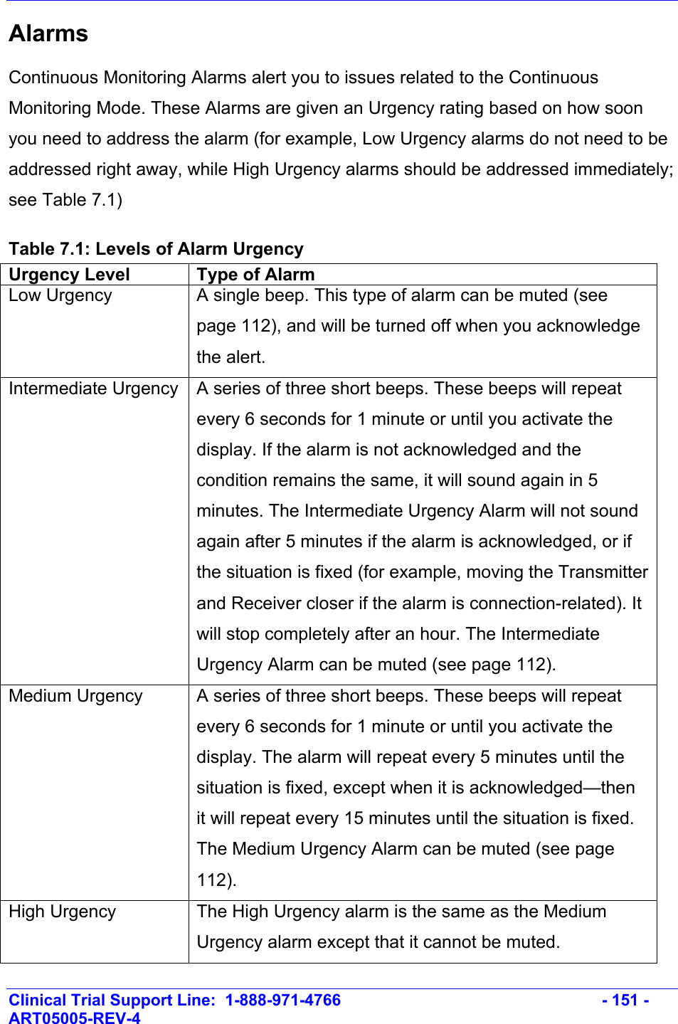    Clinical Trial Support Line:  1-888-971-4766   - 151 - ART05005-REV-4   Alarms  Continuous Monitoring Alarms alert you to issues related to the Continuous Monitoring Mode. These Alarms are given an Urgency rating based on how soon you need to address the alarm (for example, Low Urgency alarms do not need to be addressed right away, while High Urgency alarms should be addressed immediately; see Table 7.1) Table 7.1: Levels of Alarm Urgency Urgency Level  Type of Alarm Low Urgency  A single beep. This type of alarm can be muted (see page 112), and will be turned off when you acknowledge the alert. Intermediate Urgency  A series of three short beeps. These beeps will repeat every 6 seconds for 1 minute or until you activate the display. If the alarm is not acknowledged and the condition remains the same, it will sound again in 5 minutes. The Intermediate Urgency Alarm will not sound again after 5 minutes if the alarm is acknowledged, or if the situation is fixed (for example, moving the Transmitter and Receiver closer if the alarm is connection-related). It will stop completely after an hour. The Intermediate Urgency Alarm can be muted (see page 112). Medium Urgency  A series of three short beeps. These beeps will repeat every 6 seconds for 1 minute or until you activate the display. The alarm will repeat every 5 minutes until the situation is fixed, except when it is acknowledged—then it will repeat every 15 minutes until the situation is fixed. The Medium Urgency Alarm can be muted (see page 112). High Urgency  The High Urgency alarm is the same as the Medium Urgency alarm except that it cannot be muted. 