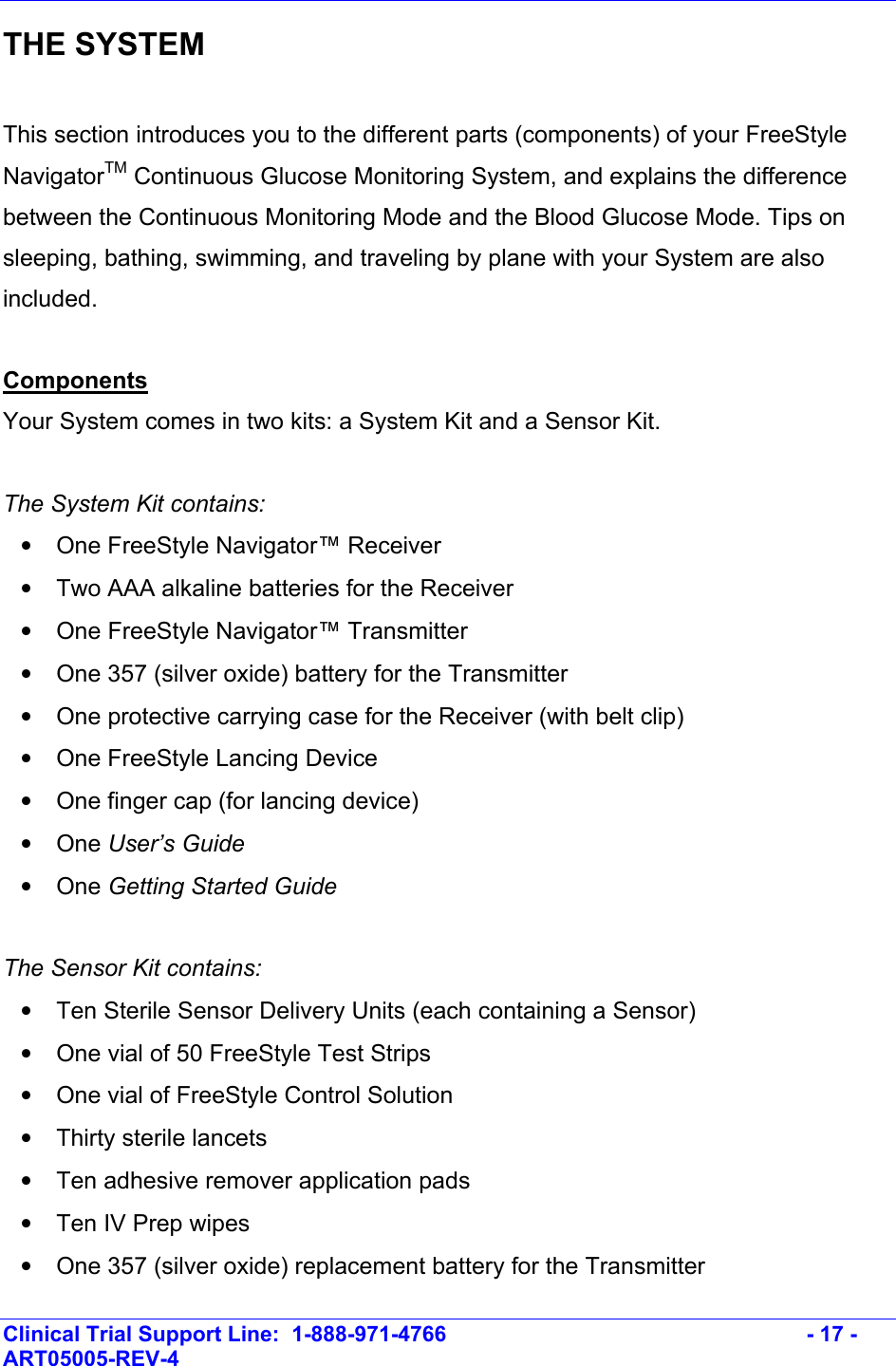    Clinical Trial Support Line:  1-888-971-4766   - 17 - ART05005-REV-4   THE SYSTEM  This section introduces you to the different parts (components) of your FreeStyle NavigatorTM Continuous Glucose Monitoring System, and explains the difference between the Continuous Monitoring Mode and the Blood Glucose Mode. Tips on sleeping, bathing, swimming, and traveling by plane with your System are also included.  Components Your System comes in two kits: a System Kit and a Sensor Kit.  The System Kit contains: •  One FreeStyle Navigator™ Receiver •  Two AAA alkaline batteries for the Receiver •  One FreeStyle Navigator™ Transmitter •  One 357 (silver oxide) battery for the Transmitter •  One protective carrying case for the Receiver (with belt clip) •  One FreeStyle Lancing Device •  One finger cap (for lancing device) • One User’s Guide • One Getting Started Guide  The Sensor Kit contains: •  Ten Sterile Sensor Delivery Units (each containing a Sensor) •  One vial of 50 FreeStyle Test Strips •  One vial of FreeStyle Control Solution •  Thirty sterile lancets  •  Ten adhesive remover application pads •  Ten IV Prep wipes •  One 357 (silver oxide) replacement battery for the Transmitter 