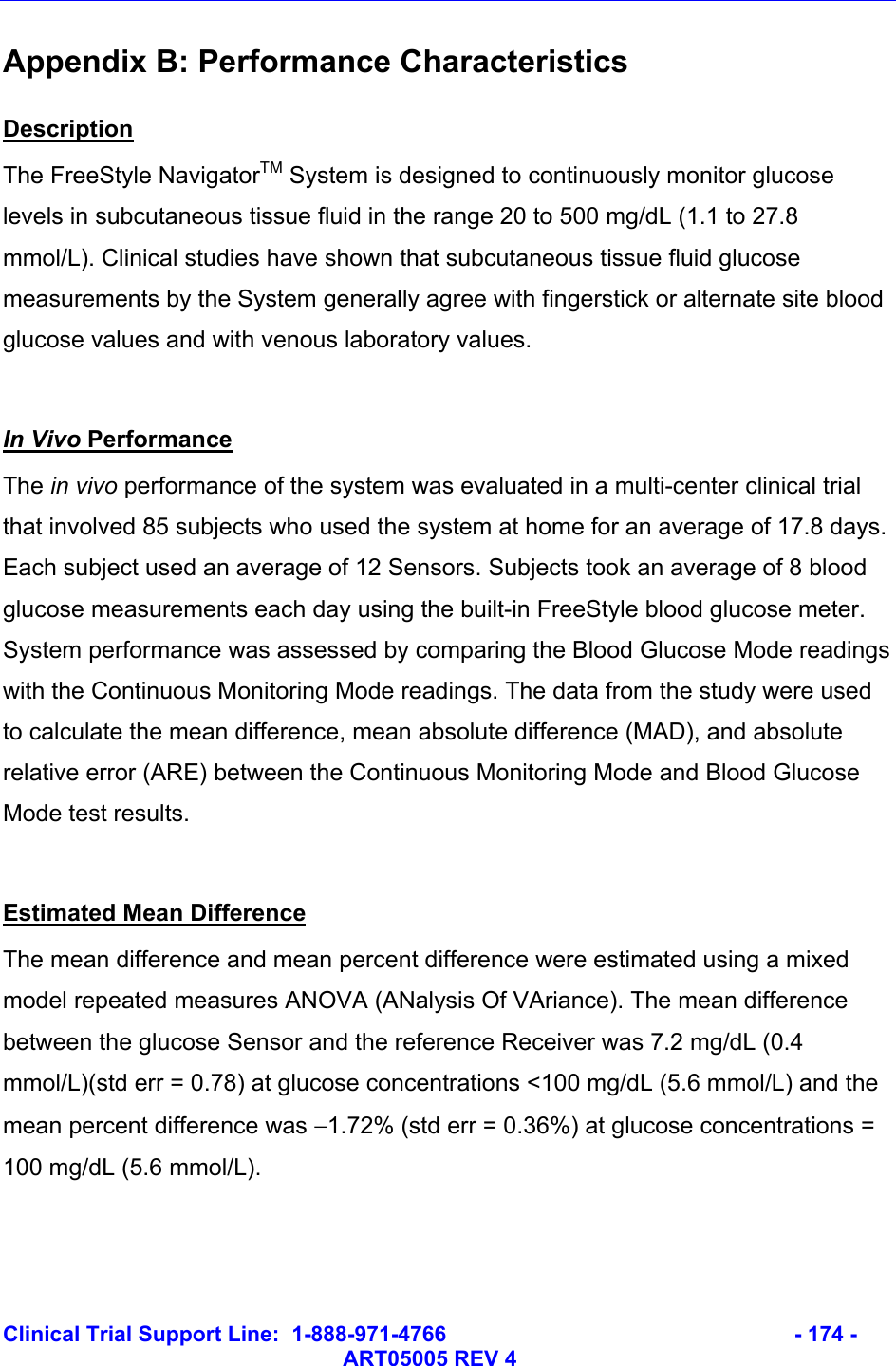   Clinical Trial Support Line:  1-888-971-4766   - 174 -   ART05005 REV 4 Appendix B: Performance Characteristics Description The FreeStyle NavigatorTM System is designed to continuously monitor glucose levels in subcutaneous tissue fluid in the range 20 to 500 mg/dL (1.1 to 27.8 mmol/L). Clinical studies have shown that subcutaneous tissue fluid glucose measurements by the System generally agree with fingerstick or alternate site blood glucose values and with venous laboratory values.  In Vivo Performance The in vivo performance of the system was evaluated in a multi-center clinical trial that involved 85 subjects who used the system at home for an average of 17.8 days. Each subject used an average of 12 Sensors. Subjects took an average of 8 blood glucose measurements each day using the built-in FreeStyle blood glucose meter. System performance was assessed by comparing the Blood Glucose Mode readings with the Continuous Monitoring Mode readings. The data from the study were used to calculate the mean difference, mean absolute difference (MAD), and absolute relative error (ARE) between the Continuous Monitoring Mode and Blood Glucose Mode test results.  Estimated Mean Difference The mean difference and mean percent difference were estimated using a mixed model repeated measures ANOVA (ANalysis Of VAriance). The mean difference between the glucose Sensor and the reference Receiver was 7.2 mg/dL (0.4 mmol/L)(std err = 0.78) at glucose concentrations &lt;100 mg/dL (5.6 mmol/L) and the mean percent difference was −1.72% (std err = 0.36%) at glucose concentrations = 100 mg/dL (5.6 mmol/L). 