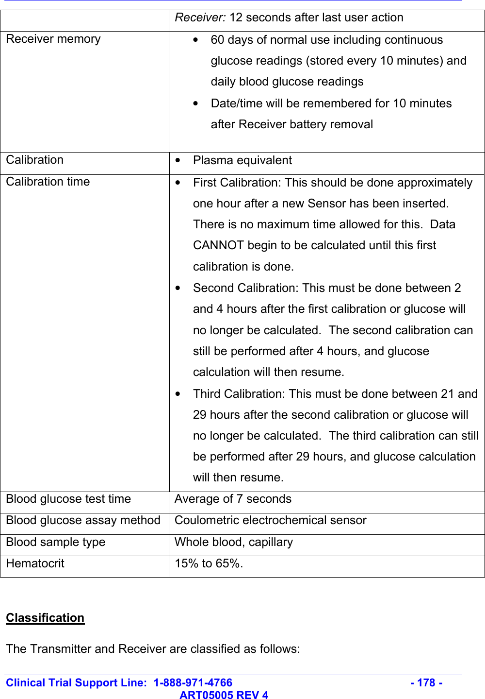   Clinical Trial Support Line:  1-888-971-4766   - 178 -   ART05005 REV 4 Receiver: 12 seconds after last user action Receiver memory    •  60 days of normal use including continuous glucose readings (stored every 10 minutes) and daily blood glucose readings •  Date/time will be remembered for 10 minutes after Receiver battery removal  Calibration  • Plasma equivalent Calibration time  •  First Calibration: This should be done approximately one hour after a new Sensor has been inserted.  There is no maximum time allowed for this.  Data CANNOT begin to be calculated until this first calibration is done.   •  Second Calibration: This must be done between 2 and 4 hours after the first calibration or glucose will no longer be calculated.  The second calibration can still be performed after 4 hours, and glucose calculation will then resume. •  Third Calibration: This must be done between 21 and 29 hours after the second calibration or glucose will no longer be calculated.  The third calibration can still be performed after 29 hours, and glucose calculation will then resume. Blood glucose test time  Average of 7 seconds Blood glucose assay method  Coulometric electrochemical sensor Blood sample type  Whole blood, capillary Hematocrit  15% to 65%.  Classification The Transmitter and Receiver are classified as follows: 