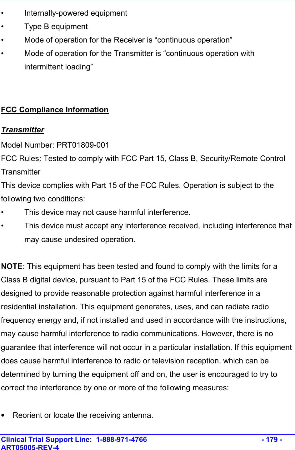    Clinical Trial Support Line:  1-888-971-4766   - 179 - ART05005-REV-4   • Internally-powered equipment •  Type B equipment •  Mode of operation for the Receiver is “continuous operation” •  Mode of operation for the Transmitter is “continuous operation with intermittent loading”  FCC Compliance Information Transmitter Model Number: PRT01809-001 FCC Rules: Tested to comply with FCC Part 15, Class B, Security/Remote Control Transmitter This device complies with Part 15 of the FCC Rules. Operation is subject to the following two conditions: •  This device may not cause harmful interference. •  This device must accept any interference received, including interference that may cause undesired operation.  NOTE: This equipment has been tested and found to comply with the limits for a Class B digital device, pursuant to Part 15 of the FCC Rules. These limits are designed to provide reasonable protection against harmful interference in a residential installation. This equipment generates, uses, and can radiate radio frequency energy and, if not installed and used in accordance with the instructions, may cause harmful interference to radio communications. However, there is no guarantee that interference will not occur in a particular installation. If this equipment does cause harmful interference to radio or television reception, which can be determined by turning the equipment off and on, the user is encouraged to try to correct the interference by one or more of the following measures:  •  Reorient or locate the receiving antenna. 