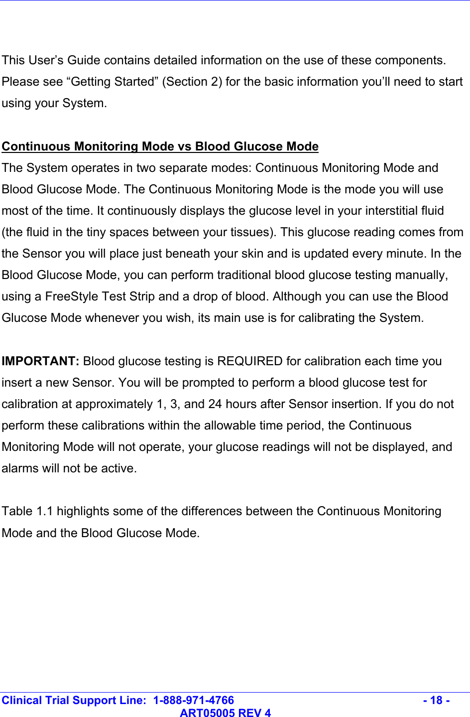   Clinical Trial Support Line:  1-888-971-4766   - 18 -   ART05005 REV 4   This User’s Guide contains detailed information on the use of these components. Please see “Getting Started” (Section 2) for the basic information you’ll need to start using your System.  Continuous Monitoring Mode vs Blood Glucose Mode The System operates in two separate modes: Continuous Monitoring Mode and Blood Glucose Mode. The Continuous Monitoring Mode is the mode you will use most of the time. It continuously displays the glucose level in your interstitial fluid (the fluid in the tiny spaces between your tissues). This glucose reading comes from the Sensor you will place just beneath your skin and is updated every minute. In the Blood Glucose Mode, you can perform traditional blood glucose testing manually, using a FreeStyle Test Strip and a drop of blood. Although you can use the Blood Glucose Mode whenever you wish, its main use is for calibrating the System.   IMPORTANT: Blood glucose testing is REQUIRED for calibration each time you insert a new Sensor. You will be prompted to perform a blood glucose test for calibration at approximately 1, 3, and 24 hours after Sensor insertion. If you do not perform these calibrations within the allowable time period, the Continuous Monitoring Mode will not operate, your glucose readings will not be displayed, and alarms will not be active.  Table 1.1 highlights some of the differences between the Continuous Monitoring Mode and the Blood Glucose Mode.   