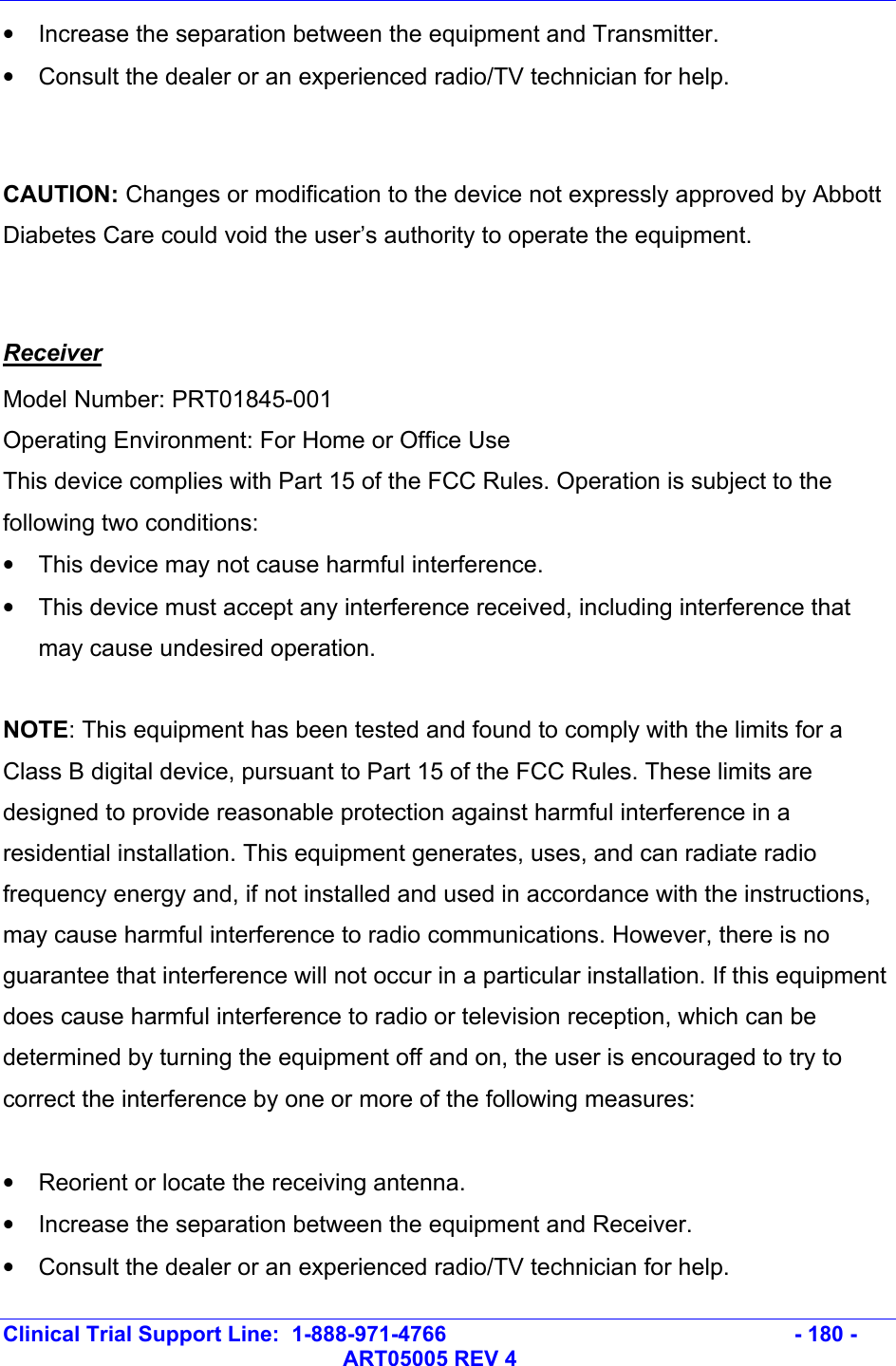   Clinical Trial Support Line:  1-888-971-4766   - 180 -   ART05005 REV 4 •  Increase the separation between the equipment and Transmitter. •  Consult the dealer or an experienced radio/TV technician for help.  CAUTION: Changes or modification to the device not expressly approved by Abbott Diabetes Care could void the user’s authority to operate the equipment.  Receiver Model Number: PRT01845-001 Operating Environment: For Home or Office Use This device complies with Part 15 of the FCC Rules. Operation is subject to the following two conditions: •  This device may not cause harmful interference. •  This device must accept any interference received, including interference that may cause undesired operation.  NOTE: This equipment has been tested and found to comply with the limits for a Class B digital device, pursuant to Part 15 of the FCC Rules. These limits are designed to provide reasonable protection against harmful interference in a residential installation. This equipment generates, uses, and can radiate radio frequency energy and, if not installed and used in accordance with the instructions, may cause harmful interference to radio communications. However, there is no guarantee that interference will not occur in a particular installation. If this equipment does cause harmful interference to radio or television reception, which can be determined by turning the equipment off and on, the user is encouraged to try to correct the interference by one or more of the following measures:  •  Reorient or locate the receiving antenna. •  Increase the separation between the equipment and Receiver. •  Consult the dealer or an experienced radio/TV technician for help. 