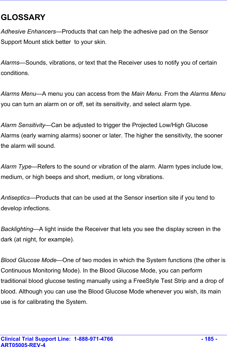    Clinical Trial Support Line:  1-888-971-4766   - 185 - ART05005-REV-4   GLOSSARY Adhesive Enhancers—Products that can help the adhesive pad on the Sensor Support Mount stick better  to your skin.  Alarms—Sounds, vibrations, or text that the Receiver uses to notify you of certain conditions.  Alarms Menu—A menu you can access from the Main Menu. From the Alarms Menu you can turn an alarm on or off, set its sensitivity, and select alarm type.  Alarm Sensitivity—Can be adjusted to trigger the Projected Low/High Glucose Alarms (early warning alarms) sooner or later. The higher the sensitivity, the sooner the alarm will sound.   Alarm Type—Refers to the sound or vibration of the alarm. Alarm types include low, medium, or high beeps and short, medium, or long vibrations.  Antiseptics—Products that can be used at the Sensor insertion site if you tend to develop infections.  Backlighting—A light inside the Receiver that lets you see the display screen in the dark (at night, for example).  Blood Glucose Mode—One of two modes in which the System functions (the other is Continuous Monitoring Mode). In the Blood Glucose Mode, you can perform traditional blood glucose testing manually using a FreeStyle Test Strip and a drop of blood. Although you can use the Blood Glucose Mode whenever you wish, its main use is for calibrating the System.  