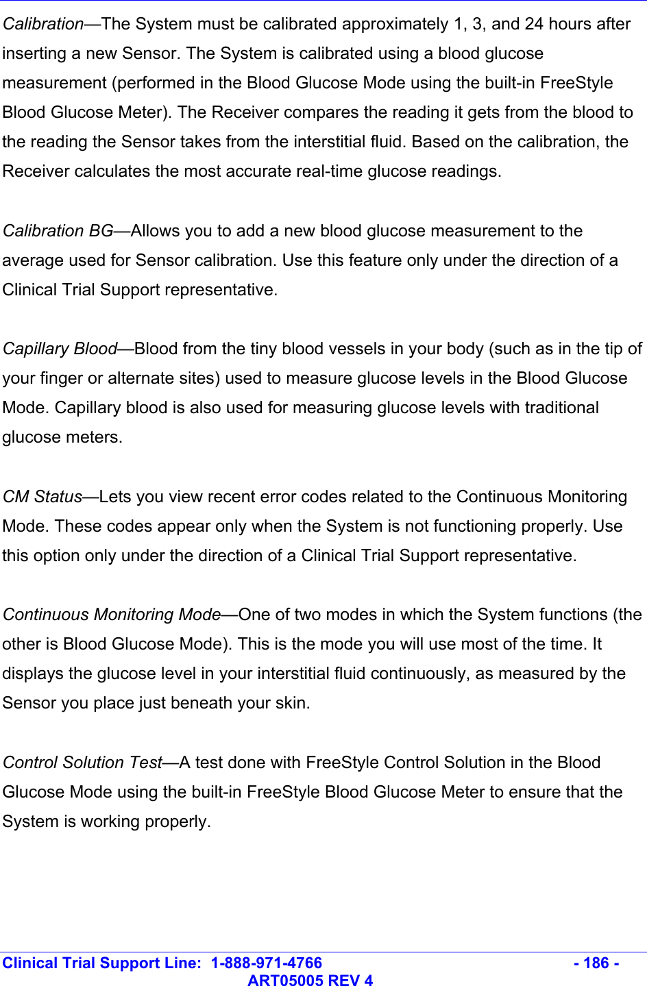   Clinical Trial Support Line:  1-888-971-4766   - 186 -   ART05005 REV 4 Calibration—The System must be calibrated approximately 1, 3, and 24 hours after inserting a new Sensor. The System is calibrated using a blood glucose measurement (performed in the Blood Glucose Mode using the built-in FreeStyle Blood Glucose Meter). The Receiver compares the reading it gets from the blood to the reading the Sensor takes from the interstitial fluid. Based on the calibration, the Receiver calculates the most accurate real-time glucose readings.  Calibration BG—Allows you to add a new blood glucose measurement to the average used for Sensor calibration. Use this feature only under the direction of a Clinical Trial Support representative.  Capillary Blood—Blood from the tiny blood vessels in your body (such as in the tip of your finger or alternate sites) used to measure glucose levels in the Blood Glucose Mode. Capillary blood is also used for measuring glucose levels with traditional glucose meters.  CM Status—Lets you view recent error codes related to the Continuous Monitoring Mode. These codes appear only when the System is not functioning properly. Use this option only under the direction of a Clinical Trial Support representative.  Continuous Monitoring Mode—One of two modes in which the System functions (the other is Blood Glucose Mode). This is the mode you will use most of the time. It displays the glucose level in your interstitial fluid continuously, as measured by the Sensor you place just beneath your skin.  Control Solution Test—A test done with FreeStyle Control Solution in the Blood Glucose Mode using the built-in FreeStyle Blood Glucose Meter to ensure that the System is working properly.  