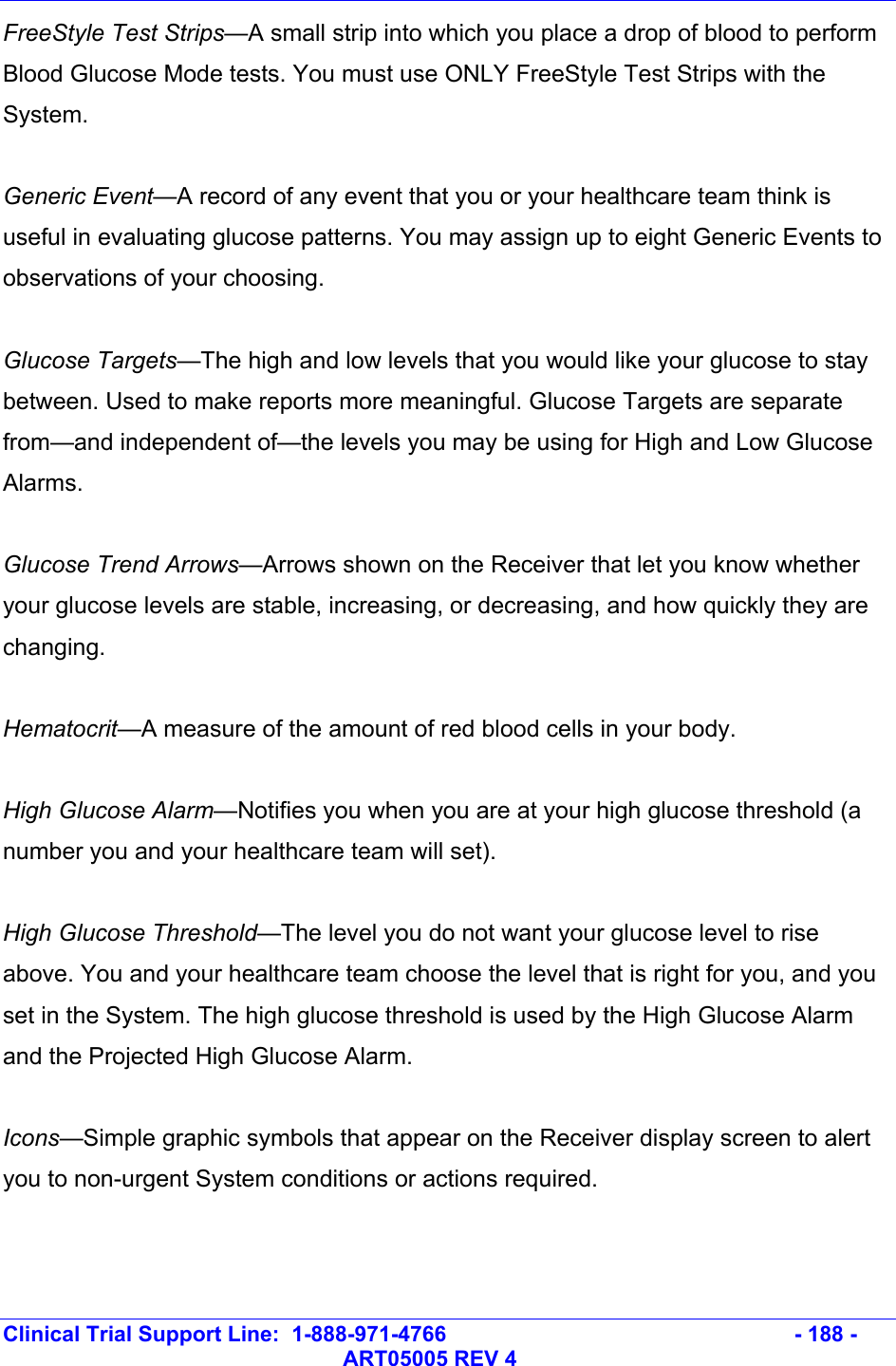  Clinical Trial Support Line:  1-888-971-4766   - 188 -   ART05005 REV 4 FreeStyle Test Strips—A small strip into which you place a drop of blood to perform Blood Glucose Mode tests. You must use ONLY FreeStyle Test Strips with the System.  Generic Event—A record of any event that you or your healthcare team think is useful in evaluating glucose patterns. You may assign up to eight Generic Events to observations of your choosing.  Glucose Targets—The high and low levels that you would like your glucose to stay between. Used to make reports more meaningful. Glucose Targets are separate from—and independent of—the levels you may be using for High and Low Glucose Alarms.   Glucose Trend Arrows—Arrows shown on the Receiver that let you know whether your glucose levels are stable, increasing, or decreasing, and how quickly they are changing.  Hematocrit—A measure of the amount of red blood cells in your body.  High Glucose Alarm—Notifies you when you are at your high glucose threshold (a number you and your healthcare team will set).  High Glucose Threshold—The level you do not want your glucose level to rise above. You and your healthcare team choose the level that is right for you, and you set in the System. The high glucose threshold is used by the High Glucose Alarm and the Projected High Glucose Alarm.  Icons—Simple graphic symbols that appear on the Receiver display screen to alert you to non-urgent System conditions or actions required.  