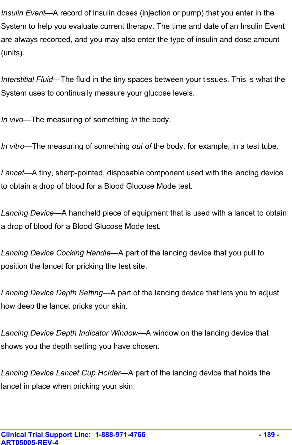    Clinical Trial Support Line:  1-888-971-4766   - 189 - ART05005-REV-4   Insulin Event—A record of insulin doses (injection or pump) that you enter in the System to help you evaluate current therapy. The time and date of an Insulin Event are always recorded, and you may also enter the type of insulin and dose amount (units).   Interstitial Fluid—The fluid in the tiny spaces between your tissues. This is what the System uses to continually measure your glucose levels.  In vivo—The measuring of something in the body.  In vitro—The measuring of something out of the body, for example, in a test tube.  Lancet—A tiny, sharp-pointed, disposable component used with the lancing device to obtain a drop of blood for a Blood Glucose Mode test.  Lancing Device—A handheld piece of equipment that is used with a lancet to obtain a drop of blood for a Blood Glucose Mode test.  Lancing Device Cocking Handle—A part of the lancing device that you pull to position the lancet for pricking the test site.  Lancing Device Depth Setting—A part of the lancing device that lets you to adjust how deep the lancet pricks your skin.  Lancing Device Depth Indicator Window—A window on the lancing device that shows you the depth setting you have chosen.  Lancing Device Lancet Cup Holder—A part of the lancing device that holds the lancet in place when pricking your skin.  