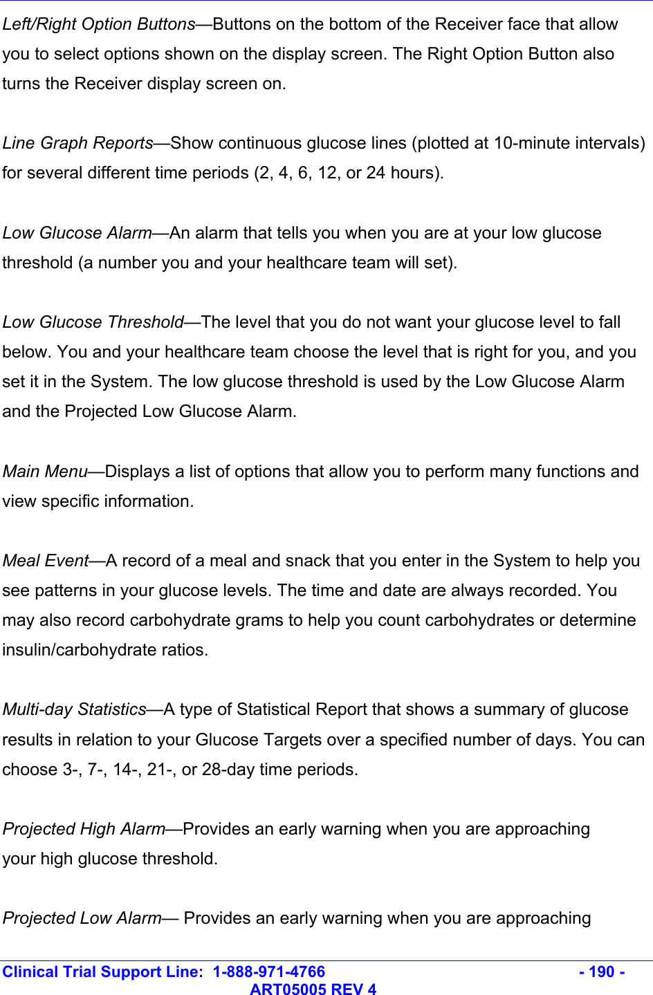   Clinical Trial Support Line:  1-888-971-4766   - 190 -   ART05005 REV 4 Left/Right Option Buttons—Buttons on the bottom of the Receiver face that allow you to select options shown on the display screen. The Right Option Button also turns the Receiver display screen on.  Line Graph Reports—Show continuous glucose lines (plotted at 10-minute intervals) for several different time periods (2, 4, 6, 12, or 24 hours).  Low Glucose Alarm—An alarm that tells you when you are at your low glucose threshold (a number you and your healthcare team will set).  Low Glucose Threshold—The level that you do not want your glucose level to fall below. You and your healthcare team choose the level that is right for you, and you set it in the System. The low glucose threshold is used by the Low Glucose Alarm and the Projected Low Glucose Alarm.  Main Menu—Displays a list of options that allow you to perform many functions and view specific information.  Meal Event—A record of a meal and snack that you enter in the System to help you see patterns in your glucose levels. The time and date are always recorded. You may also record carbohydrate grams to help you count carbohydrates or determine insulin/carbohydrate ratios.  Multi-day Statistics—A type of Statistical Report that shows a summary of glucose results in relation to your Glucose Targets over a specified number of days. You can choose 3-, 7-, 14-, 21-, or 28-day time periods.  Projected High Alarm—Provides an early warning when you are approaching your high glucose threshold.  Projected Low Alarm— Provides an early warning when you are approaching 