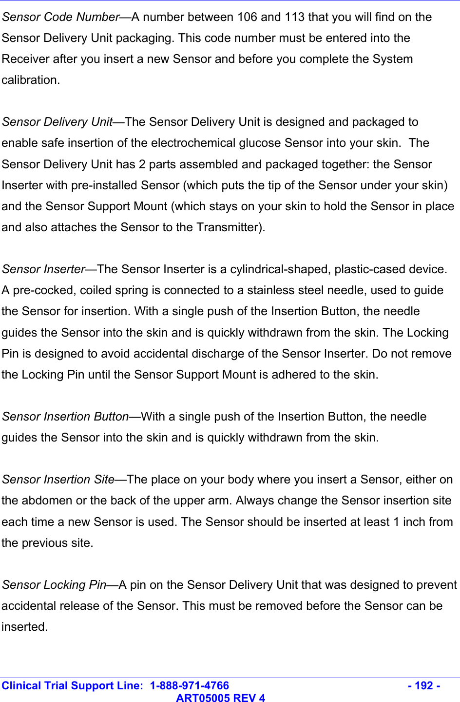   Clinical Trial Support Line:  1-888-971-4766   - 192 -   ART05005 REV 4 Sensor Code Number—A number between 106 and 113 that you will find on the Sensor Delivery Unit packaging. This code number must be entered into the Receiver after you insert a new Sensor and before you complete the System calibration.  Sensor Delivery Unit—The Sensor Delivery Unit is designed and packaged to enable safe insertion of the electrochemical glucose Sensor into your skin.  The Sensor Delivery Unit has 2 parts assembled and packaged together: the Sensor Inserter with pre-installed Sensor (which puts the tip of the Sensor under your skin) and the Sensor Support Mount (which stays on your skin to hold the Sensor in place and also attaches the Sensor to the Transmitter).  Sensor Inserter—The Sensor Inserter is a cylindrical-shaped, plastic-cased device. A pre-cocked, coiled spring is connected to a stainless steel needle, used to guide the Sensor for insertion. With a single push of the Insertion Button, the needle guides the Sensor into the skin and is quickly withdrawn from the skin. The Locking Pin is designed to avoid accidental discharge of the Sensor Inserter. Do not remove the Locking Pin until the Sensor Support Mount is adhered to the skin.  Sensor Insertion Button—With a single push of the Insertion Button, the needle guides the Sensor into the skin and is quickly withdrawn from the skin.  Sensor Insertion Site—The place on your body where you insert a Sensor, either on the abdomen or the back of the upper arm. Always change the Sensor insertion site each time a new Sensor is used. The Sensor should be inserted at least 1 inch from the previous site.  Sensor Locking Pin—A pin on the Sensor Delivery Unit that was designed to prevent accidental release of the Sensor. This must be removed before the Sensor can be inserted.  