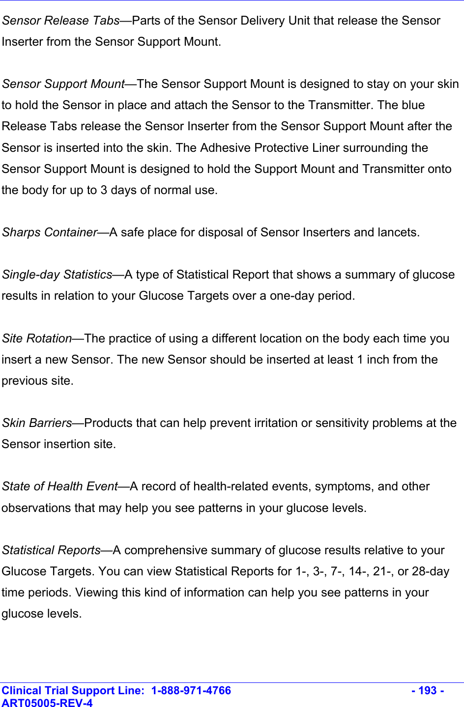    Clinical Trial Support Line:  1-888-971-4766   - 193 - ART05005-REV-4   Sensor Release Tabs—Parts of the Sensor Delivery Unit that release the Sensor Inserter from the Sensor Support Mount.     Sensor Support Mount—The Sensor Support Mount is designed to stay on your skin to hold the Sensor in place and attach the Sensor to the Transmitter. The blue Release Tabs release the Sensor Inserter from the Sensor Support Mount after the Sensor is inserted into the skin. The Adhesive Protective Liner surrounding the Sensor Support Mount is designed to hold the Support Mount and Transmitter onto the body for up to 3 days of normal use.  Sharps Container—A safe place for disposal of Sensor Inserters and lancets.   Single-day Statistics—A type of Statistical Report that shows a summary of glucose results in relation to your Glucose Targets over a one-day period.   Site Rotation—The practice of using a different location on the body each time you insert a new Sensor. The new Sensor should be inserted at least 1 inch from the previous site.   Skin Barriers—Products that can help prevent irritation or sensitivity problems at the Sensor insertion site.  State of Health Event—A record of health-related events, symptoms, and other observations that may help you see patterns in your glucose levels.  Statistical Reports—A comprehensive summary of glucose results relative to your Glucose Targets. You can view Statistical Reports for 1-, 3-, 7-, 14-, 21-, or 28-day time periods. Viewing this kind of information can help you see patterns in your glucose levels.  