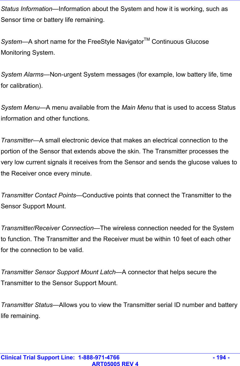   Clinical Trial Support Line:  1-888-971-4766   - 194 -   ART05005 REV 4 Status Information—Information about the System and how it is working, such as Sensor time or battery life remaining.  System—A short name for the FreeStyle NavigatorTM Continuous Glucose Monitoring System.  System Alarms—Non-urgent System messages (for example, low battery life, time for calibration).  System Menu—A menu available from the Main Menu that is used to access Status information and other functions.  Transmitter—A small electronic device that makes an electrical connection to the portion of the Sensor that extends above the skin. The Transmitter processes the very low current signals it receives from the Sensor and sends the glucose values to the Receiver once every minute.   Transmitter Contact Points—Conductive points that connect the Transmitter to the Sensor Support Mount.  Transmitter/Receiver Connection—The wireless connection needed for the System to function. The Transmitter and the Receiver must be within 10 feet of each other for the connection to be valid.  Transmitter Sensor Support Mount Latch—A connector that helps secure the Transmitter to the Sensor Support Mount.  Transmitter Status—Allows you to view the Transmitter serial ID number and battery life remaining.  