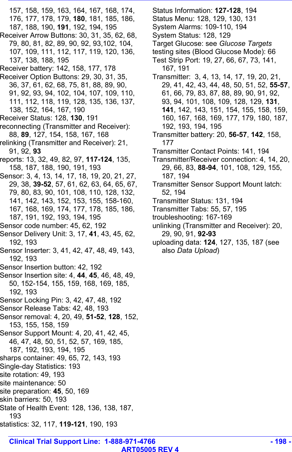   Clinical Trial Support Line:  1-888-971-4766   - 198 -   ART05005 REV 4 157, 158, 159, 163, 164, 167, 168, 174, 176, 177, 178, 179, 180, 181, 185, 186, 187, 188, 190, 191, 192, 194, 195 Receiver Arrow Buttons: 30, 31, 35, 62, 68, 79, 80, 81, 82, 89, 90, 92, 93,102, 104, 107, 109, 111, 112, 117, 119, 120, 136, 137, 138, 188, 195 Receiver battery: 142, 158, 177, 178 Receiver Option Buttons: 29, 30, 31, 35, 36, 37, 61, 62, 68, 75, 81, 88, 89, 90, 91, 92, 93, 94, 102, 104, 107, 109, 110, 111, 112, 118, 119, 128, 135, 136, 137, 138, 152, 164, 167, 190 Receiver Status: 128, 130, 191 reconnecting (Transmitter and Receiver): 88, 89, 127, 154, 158, 167, 168 relinking (Transmitter and Receiver): 21, 91, 92, 93 reports: 13, 32, 49, 82, 97, 117-124, 135, 158, 187, 188, 190, 191, 193 Sensor: 3, 4, 13, 14, 17, 18, 19, 20, 21, 27, 29, 38, 39-52, 57, 61, 62, 63, 64, 65, 67, 79, 80, 83, 90, 101, 108, 110, 128, 132, 141, 142, 143, 152, 153, 155, 158-160, 167, 168, 169, 174, 177, 178, 185, 186, 187, 191, 192, 193, 194, 195 Sensor code number: 45, 62, 192 Sensor Delivery Unit: 3, 17, 41, 43, 45, 62, 192, 193 Sensor Inserter: 3, 41, 42, 47, 48, 49, 143, 192, 193 Sensor Insertion button: 42, 192 Sensor Insertion site: 4, 44, 45, 46, 48, 49, 50, 152-154, 155, 159, 168, 169, 185, 192, 193 Sensor Locking Pin: 3, 42, 47, 48, 192 Sensor Release Tabs: 42, 48, 193 Sensor removal: 4, 20, 49, 51-52, 128, 152, 153, 155, 158, 159 Sensor Support Mount: 4, 20, 41, 42, 45, 46, 47, 48, 50, 51, 52, 57, 169, 185, 187, 192, 193, 194, 195 sharps container: 49, 65, 72, 143, 193 Single-day Statistics: 193 site rotation: 49, 193 site maintenance: 50 site preparation: 45, 50, 169 skin barriers: 50, 193 State of Health Event: 128, 136, 138, 187, 193 statistics: 32, 117, 119-121, 190, 193 Status Information: 127-128, 194 Status Menu: 128, 129, 130, 131 System Alarms: 109-110, 194 System Status: 128, 129 Target Glucose: see Glucose Targets testing sites (Blood Glucose Mode): 66 Test Strip Port: 19, 27, 66, 67, 73, 141, 167, 191 Transmitter:  3, 4, 13, 14, 17, 19, 20, 21, 29, 41, 42, 43, 44, 48, 50, 51, 52, 55-57, 61, 66, 79, 83, 87, 88, 89, 90, 91, 92, 93, 94, 101, 108, 109, 128, 129, 131, 141, 142, 143, 151, 154, 155, 158, 159, 160, 167, 168, 169, 177, 179, 180, 187, 192, 193, 194, 195 Transmitter battery: 20, 56-57, 142, 158, 177 Transmitter Contact Points: 141, 194 Transmitter/Receiver connection: 4, 14, 20, 29, 66, 83, 88-94, 101, 108, 129, 155, 187, 194 Transmitter Sensor Support Mount latch: 52, 194 Transmitter Status: 131, 194 Transmitter Tabs: 55, 57, 195 troubleshooting: 167-169 unlinking (Transmitter and Receiver): 20, 29, 90, 91, 92-93 uploading data: 124, 127, 135, 187 (see also Data Upload)   