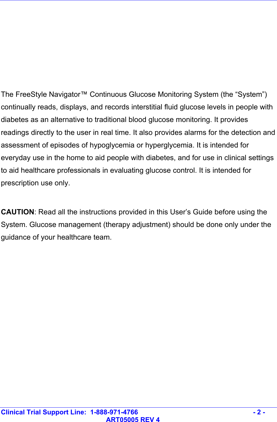   Clinical Trial Support Line:  1-888-971-4766   - 2 -   ART05005 REV 4       The FreeStyle Navigator™ Continuous Glucose Monitoring System (the “System”) continually reads, displays, and records interstitial fluid glucose levels in people with diabetes as an alternative to traditional blood glucose monitoring. It provides readings directly to the user in real time. It also provides alarms for the detection and assessment of episodes of hypoglycemia or hyperglycemia. It is intended for everyday use in the home to aid people with diabetes, and for use in clinical settings to aid healthcare professionals in evaluating glucose control. It is intended for prescription use only.  CAUTION: Read all the instructions provided in this User’s Guide before using the System. Glucose management (therapy adjustment) should be done only under the guidance of your healthcare team.   