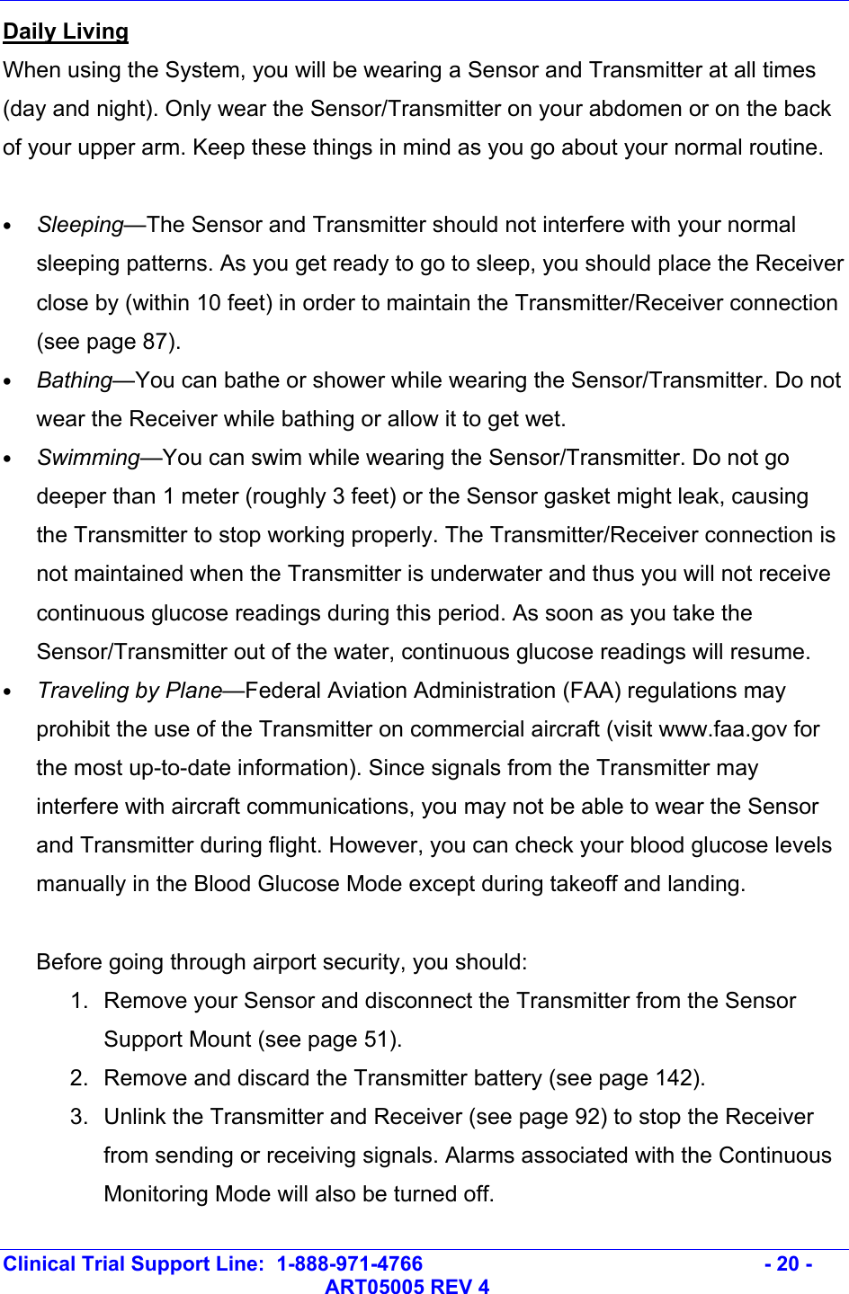   Clinical Trial Support Line:  1-888-971-4766   - 20 -   ART05005 REV 4 Daily Living When using the System, you will be wearing a Sensor and Transmitter at all times (day and night). Only wear the Sensor/Transmitter on your abdomen or on the back of your upper arm. Keep these things in mind as you go about your normal routine.  • Sleeping—The Sensor and Transmitter should not interfere with your normal sleeping patterns. As you get ready to go to sleep, you should place the Receiver close by (within 10 feet) in order to maintain the Transmitter/Receiver connection (see page 87).  • Bathing—You can bathe or shower while wearing the Sensor/Transmitter. Do not wear the Receiver while bathing or allow it to get wet. • Swimming—You can swim while wearing the Sensor/Transmitter. Do not go deeper than 1 meter (roughly 3 feet) or the Sensor gasket might leak, causing the Transmitter to stop working properly. The Transmitter/Receiver connection is not maintained when the Transmitter is underwater and thus you will not receive continuous glucose readings during this period. As soon as you take the Sensor/Transmitter out of the water, continuous glucose readings will resume. • Traveling by Plane—Federal Aviation Administration (FAA) regulations may prohibit the use of the Transmitter on commercial aircraft (visit www.faa.gov for the most up-to-date information). Since signals from the Transmitter may interfere with aircraft communications, you may not be able to wear the Sensor and Transmitter during flight. However, you can check your blood glucose levels manually in the Blood Glucose Mode except during takeoff and landing.  Before going through airport security, you should: 1.  Remove your Sensor and disconnect the Transmitter from the Sensor Support Mount (see page 51). 2.  Remove and discard the Transmitter battery (see page 142). 3.  Unlink the Transmitter and Receiver (see page 92) to stop the Receiver from sending or receiving signals. Alarms associated with the Continuous Monitoring Mode will also be turned off. 