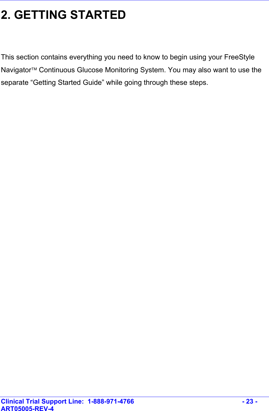    Clinical Trial Support Line:  1-888-971-4766   - 23 - ART05005-REV-4   2. GETTING STARTED   This section contains everything you need to know to begin using your FreeStyle Navigator Continuous Glucose Monitoring System. You may also want to use the separate “Getting Started Guide” while going through these steps.  