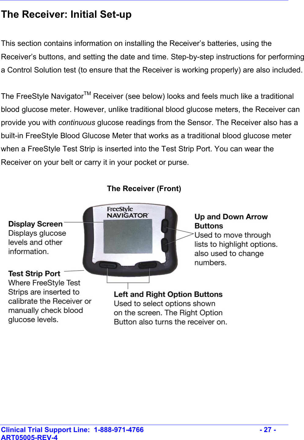    Clinical Trial Support Line:  1-888-971-4766   - 27 - ART05005-REV-4   The Receiver: Initial Set-up   This section contains information on installing the Receiver’s batteries, using the Receiver’s buttons, and setting the date and time. Step-by-step instructions for performing a Control Solution test (to ensure that the Receiver is working properly) are also included.  The FreeStyle NavigatorTM Receiver (see below) looks and feels much like a traditional blood glucose meter. However, unlike traditional blood glucose meters, the Receiver can provide you with continuous glucose readings from the Sensor. The Receiver also has a built-in FreeStyle Blood Glucose Meter that works as a traditional blood glucose meter when a FreeStyle Test Strip is inserted into the Test Strip Port. You can wear the Receiver on your belt or carry it in your pocket or purse.  The Receiver (Front)  