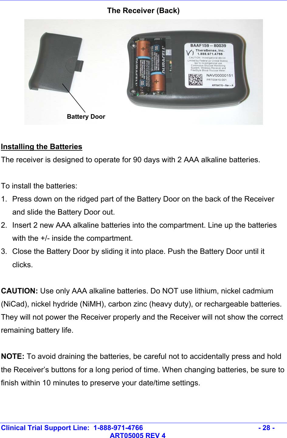   Clinical Trial Support Line:  1-888-971-4766   - 28 -   ART05005 REV 4 The Receiver (Back)   Installing the Batteries The receiver is designed to operate for 90 days with 2 AAA alkaline batteries.   To install the batteries: 1.  Press down on the ridged part of the Battery Door on the back of the Receiver and slide the Battery Door out. 2.  Insert 2 new AAA alkaline batteries into the compartment. Line up the batteries with the +/- inside the compartment. 3.  Close the Battery Door by sliding it into place. Push the Battery Door until it clicks.  CAUTION: Use only AAA alkaline batteries. Do NOT use lithium, nickel cadmium (NiCad), nickel hydride (NiMH), carbon zinc (heavy duty), or rechargeable batteries. They will not power the Receiver properly and the Receiver will not show the correct remaining battery life.   NOTE: To avoid draining the batteries, be careful not to accidentally press and hold the Receiver’s buttons for a long period of time. When changing batteries, be sure to finish within 10 minutes to preserve your date/time settings.  Battery Door 