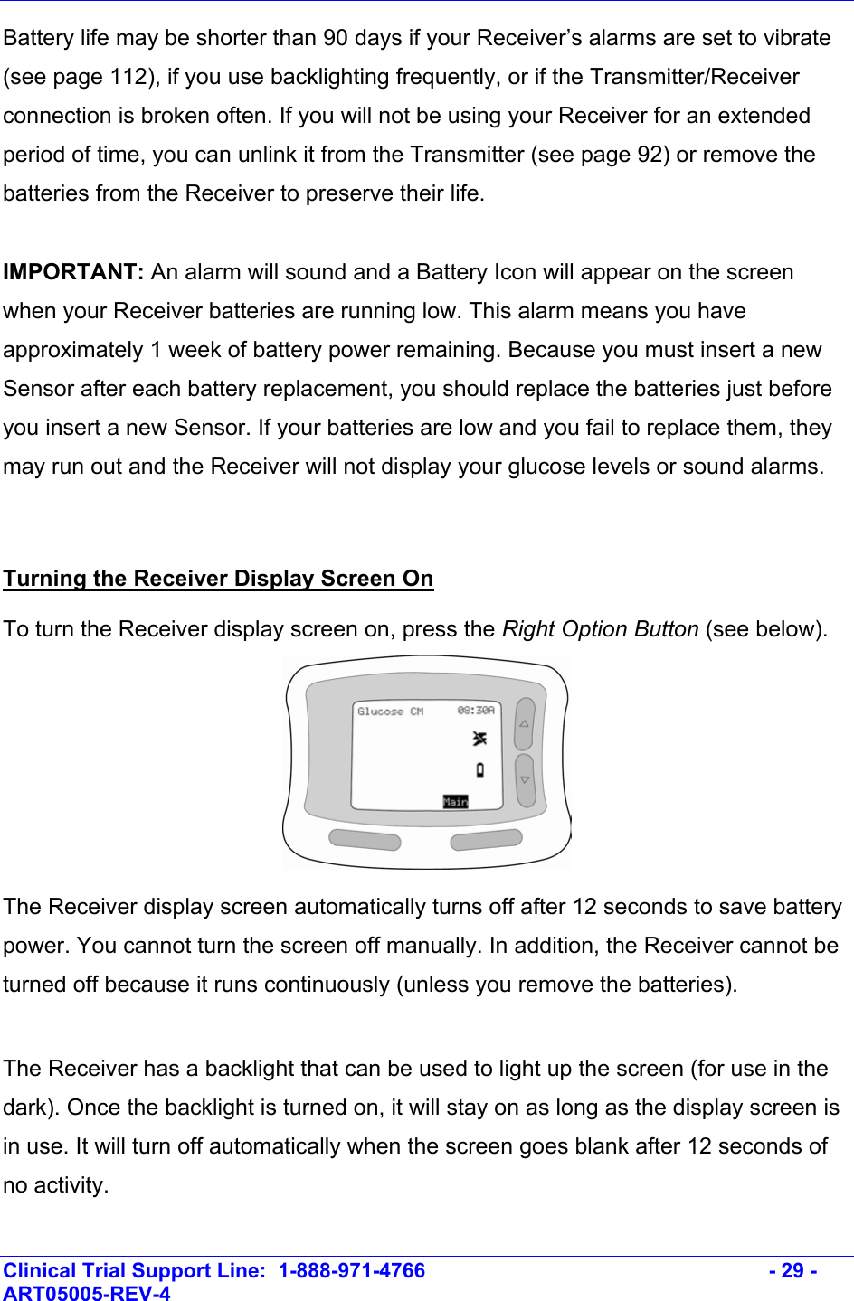    Clinical Trial Support Line:  1-888-971-4766   - 29 - ART05005-REV-4   Battery life may be shorter than 90 days if your Receiver’s alarms are set to vibrate (see page 112), if you use backlighting frequently, or if the Transmitter/Receiver connection is broken often. If you will not be using your Receiver for an extended period of time, you can unlink it from the Transmitter (see page 92) or remove the batteries from the Receiver to preserve their life.  IMPORTANT: An alarm will sound and a Battery Icon will appear on the screen when your Receiver batteries are running low. This alarm means you have approximately 1 week of battery power remaining. Because you must insert a new Sensor after each battery replacement, you should replace the batteries just before you insert a new Sensor. If your batteries are low and you fail to replace them, they may run out and the Receiver will not display your glucose levels or sound alarms.  Turning the Receiver Display Screen On  To turn the Receiver display screen on, press the Right Option Button (see below).  The Receiver display screen automatically turns off after 12 seconds to save battery power. You cannot turn the screen off manually. In addition, the Receiver cannot be turned off because it runs continuously (unless you remove the batteries).  The Receiver has a backlight that can be used to light up the screen (for use in the dark). Once the backlight is turned on, it will stay on as long as the display screen is in use. It will turn off automatically when the screen goes blank after 12 seconds of no activity.   