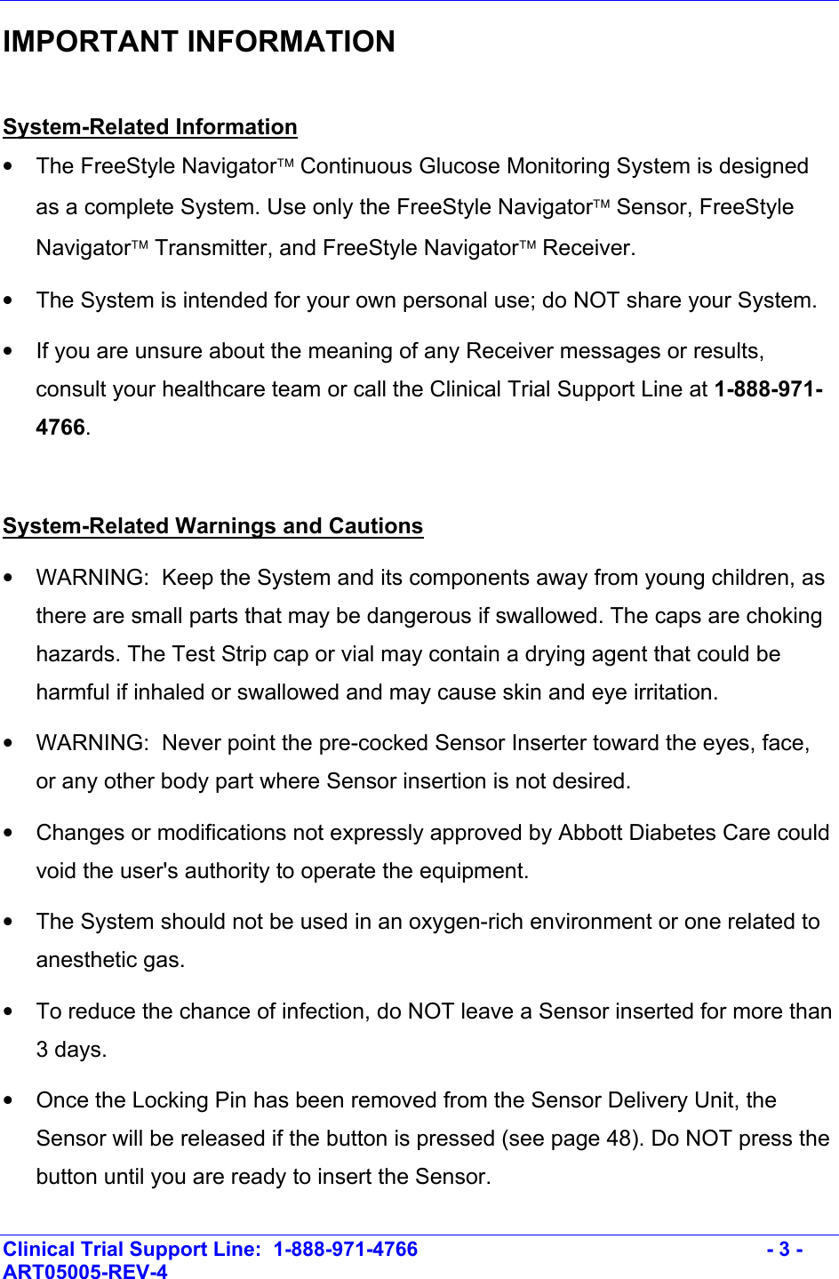    Clinical Trial Support Line:  1-888-971-4766   - 3 - ART05005-REV-4   IMPORTANT INFORMATION  System-Related Information •  The FreeStyle Navigator Continuous Glucose Monitoring System is designed as a complete System. Use only the FreeStyle Navigator Sensor, FreeStyle Navigator Transmitter, and FreeStyle Navigator Receiver.  •  The System is intended for your own personal use; do NOT share your System. •  If you are unsure about the meaning of any Receiver messages or results, consult your healthcare team or call the Clinical Trial Support Line at 1-888-971-4766.   System-Related Warnings and Cautions •  WARNING:  Keep the System and its components away from young children, as there are small parts that may be dangerous if swallowed. The caps are choking hazards. The Test Strip cap or vial may contain a drying agent that could be harmful if inhaled or swallowed and may cause skin and eye irritation. •  WARNING:  Never point the pre-cocked Sensor Inserter toward the eyes, face, or any other body part where Sensor insertion is not desired. •  Changes or modifications not expressly approved by Abbott Diabetes Care could void the user&apos;s authority to operate the equipment. •  The System should not be used in an oxygen-rich environment or one related to anesthetic gas. •  To reduce the chance of infection, do NOT leave a Sensor inserted for more than 3 days. •  Once the Locking Pin has been removed from the Sensor Delivery Unit, the Sensor will be released if the button is pressed (see page 48). Do NOT press the button until you are ready to insert the Sensor. 