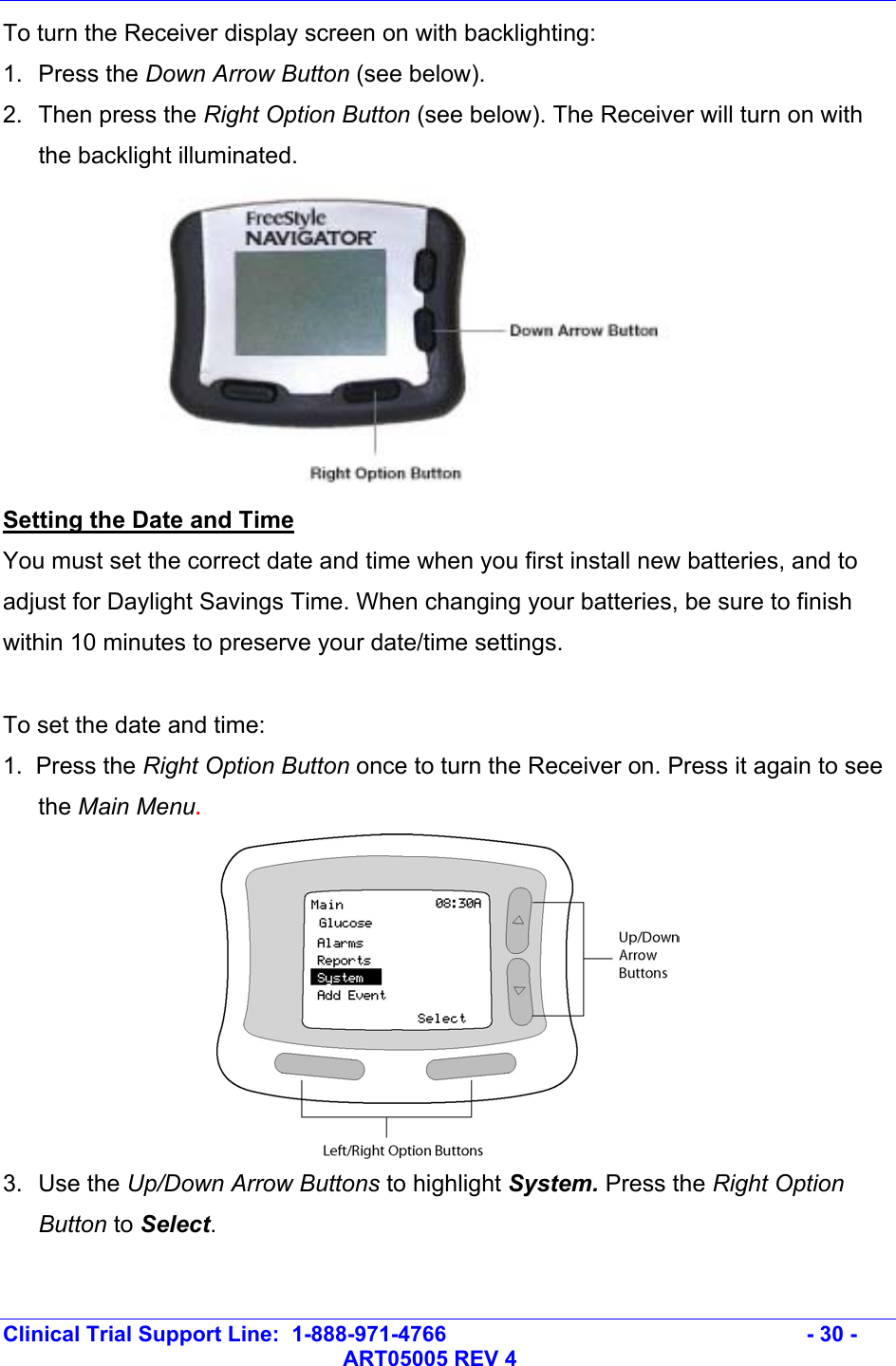   Clinical Trial Support Line:  1-888-971-4766   - 30 -   ART05005 REV 4 To turn the Receiver display screen on with backlighting: 1. Press the Down Arrow Button (see below). 2.  Then press the Right Option Button (see below). The Receiver will turn on with the backlight illuminated.  Setting the Date and Time You must set the correct date and time when you first install new batteries, and to adjust for Daylight Savings Time. When changing your batteries, be sure to finish within 10 minutes to preserve your date/time settings.   To set the date and time: 1.  Press the Right Option Button once to turn the Receiver on. Press it again to see the Main Menu.  3. Use the Up/Down Arrow Buttons to highlight System. Press the Right Option Button to Select.  