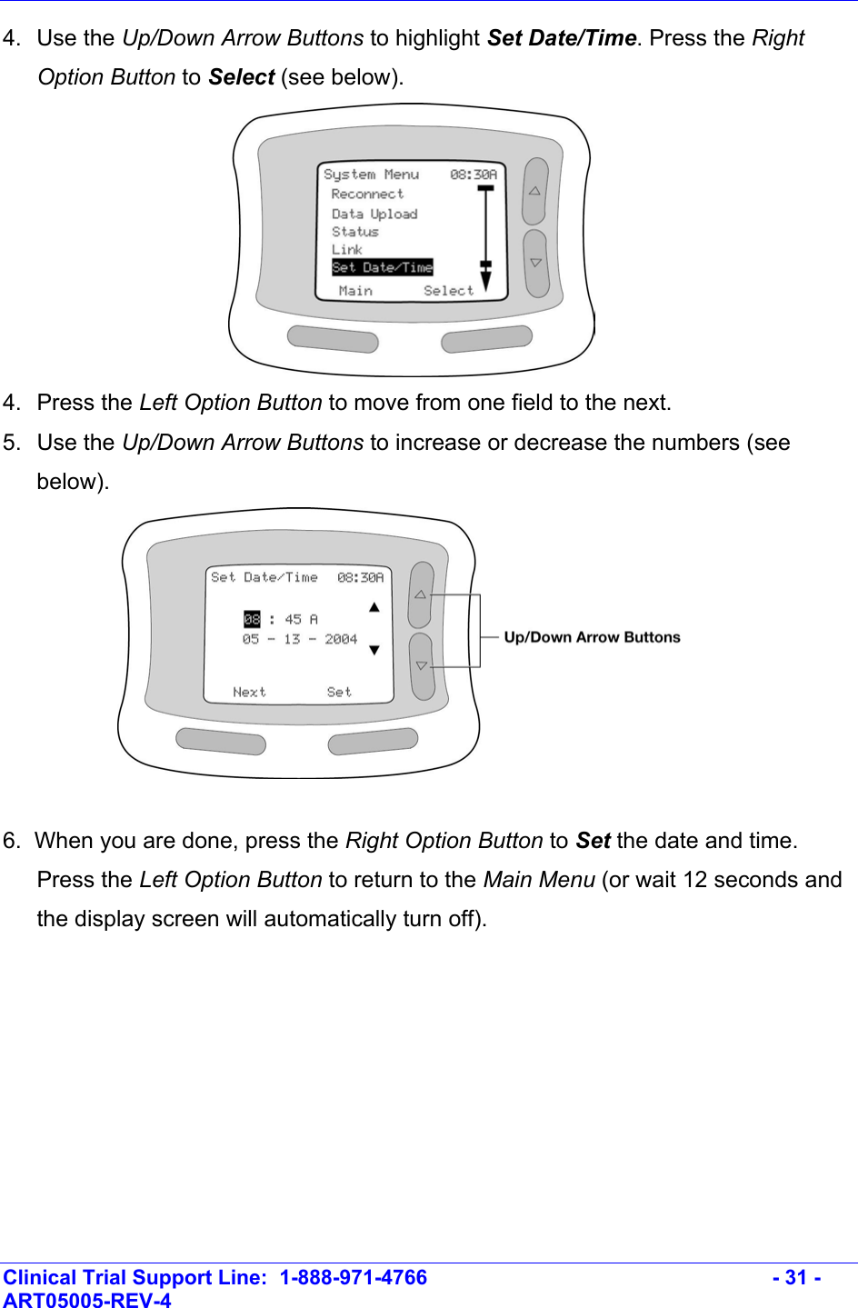    Clinical Trial Support Line:  1-888-971-4766   - 31 - ART05005-REV-4   4. Use the Up/Down Arrow Buttons to highlight Set Date/Time. Press the Right Option Button to Select (see below).   4.  Press the Left Option Button to move from one field to the next. 5.  Use the Up/Down Arrow Buttons to increase or decrease the numbers (see below).    6.  When you are done, press the Right Option Button to Set the date and time. Press the Left Option Button to return to the Main Menu (or wait 12 seconds and the display screen will automatically turn off). 