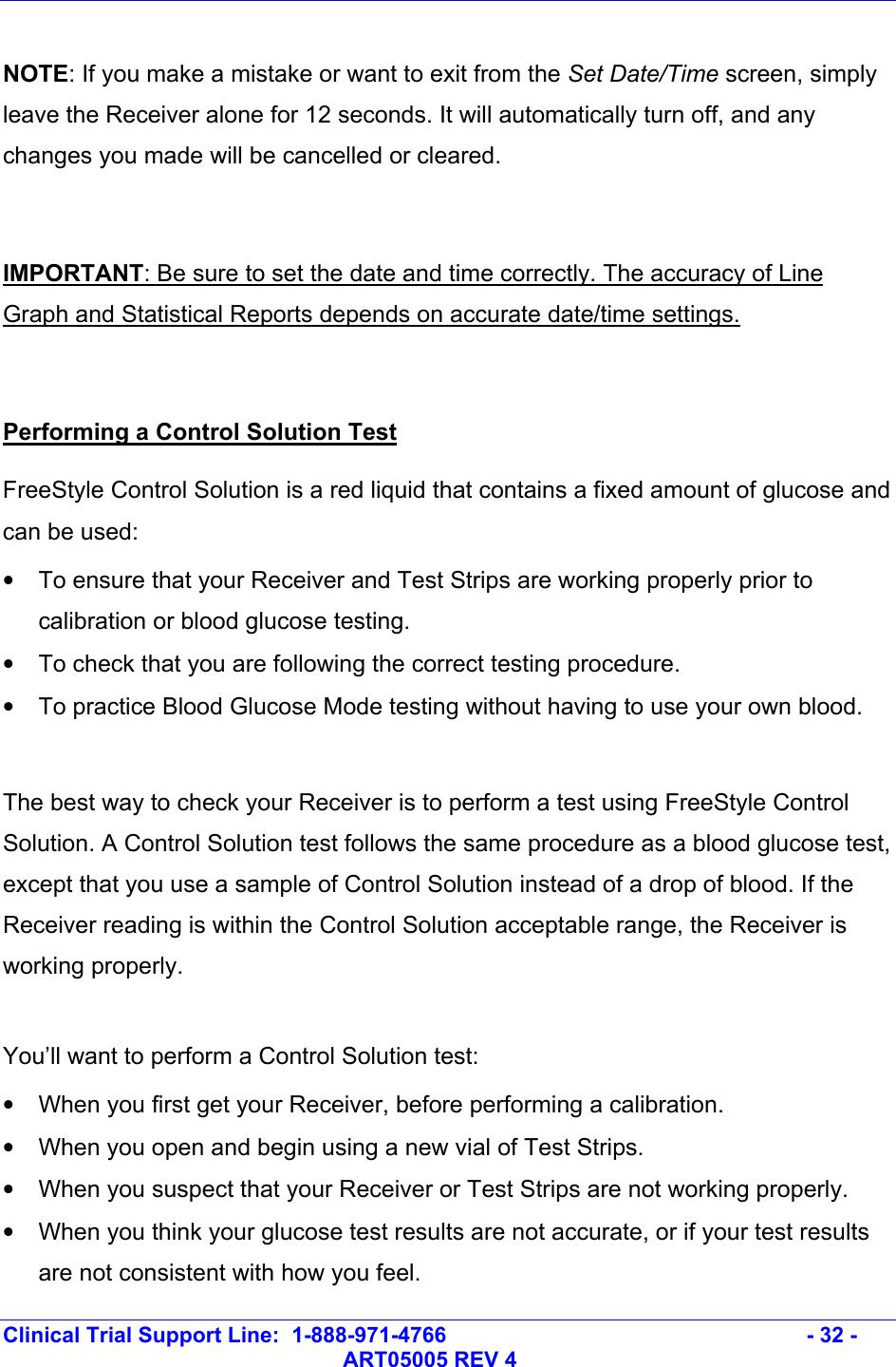   Clinical Trial Support Line:  1-888-971-4766   - 32 -   ART05005 REV 4  NOTE: If you make a mistake or want to exit from the Set Date/Time screen, simply leave the Receiver alone for 12 seconds. It will automatically turn off, and any changes you made will be cancelled or cleared.   IMPORTANT: Be sure to set the date and time correctly. The accuracy of Line Graph and Statistical Reports depends on accurate date/time settings.  Performing a Control Solution Test FreeStyle Control Solution is a red liquid that contains a fixed amount of glucose and  can be used: •  To ensure that your Receiver and Test Strips are working properly prior to calibration or blood glucose testing. •  To check that you are following the correct testing procedure. •  To practice Blood Glucose Mode testing without having to use your own blood.  The best way to check your Receiver is to perform a test using FreeStyle Control Solution. A Control Solution test follows the same procedure as a blood glucose test, except that you use a sample of Control Solution instead of a drop of blood. If the Receiver reading is within the Control Solution acceptable range, the Receiver is working properly.  You’ll want to perform a Control Solution test: •  When you first get your Receiver, before performing a calibration. •  When you open and begin using a new vial of Test Strips. •  When you suspect that your Receiver or Test Strips are not working properly. •  When you think your glucose test results are not accurate, or if your test results are not consistent with how you feel. 