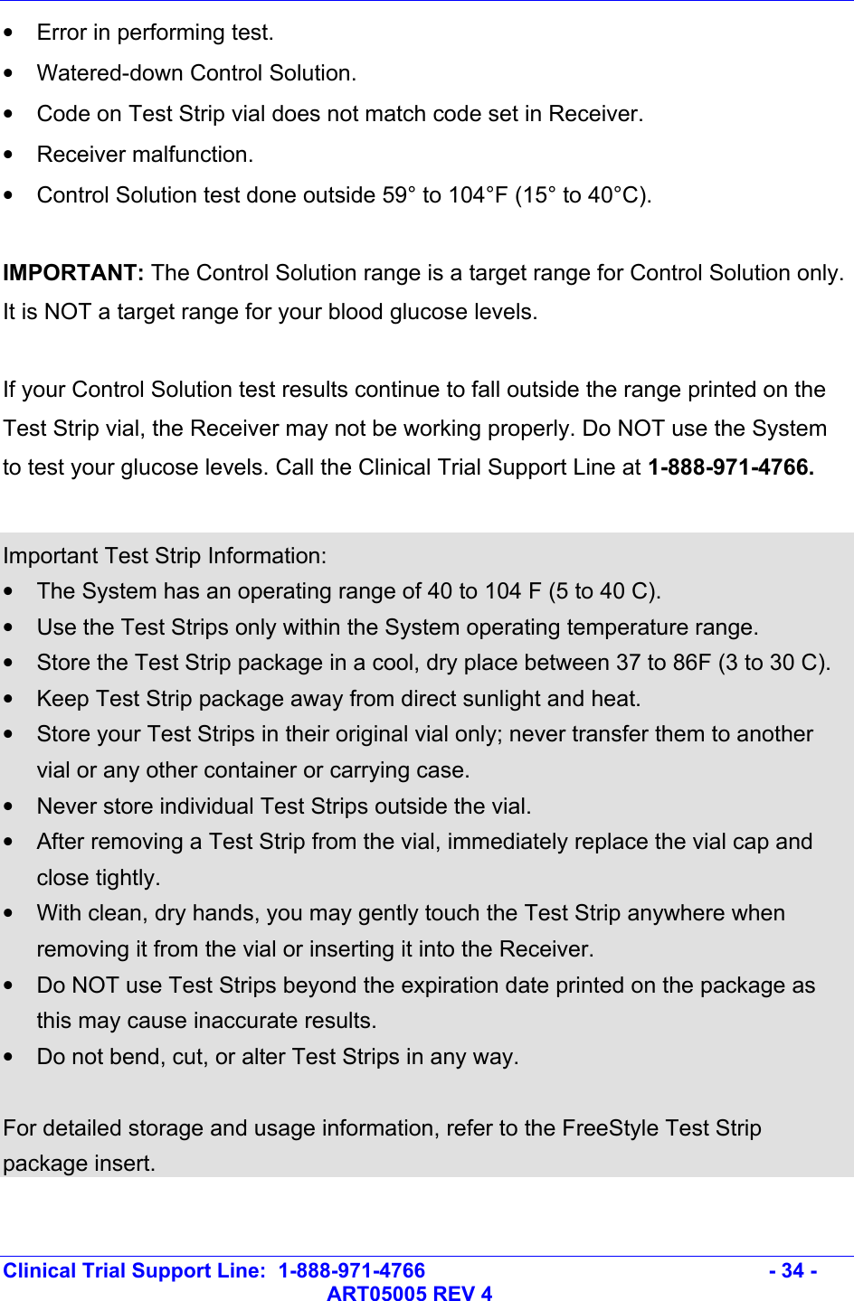   Clinical Trial Support Line:  1-888-971-4766   - 34 -   ART05005 REV 4 •  Error in performing test. •  Watered-down Control Solution. •  Code on Test Strip vial does not match code set in Receiver. • Receiver malfunction. •  Control Solution test done outside 59° to 104°F (15° to 40°C).  IMPORTANT: The Control Solution range is a target range for Control Solution only. It is NOT a target range for your blood glucose levels.  If your Control Solution test results continue to fall outside the range printed on the Test Strip vial, the Receiver may not be working properly. Do NOT use the System to test your glucose levels. Call the Clinical Trial Support Line at 1-888-971-4766.  Important Test Strip Information: •  The System has an operating range of 40 to 104 F (5 to 40 C). •  Use the Test Strips only within the System operating temperature range. •  Store the Test Strip package in a cool, dry place between 37 to 86F (3 to 30 C). •  Keep Test Strip package away from direct sunlight and heat. •  Store your Test Strips in their original vial only; never transfer them to another vial or any other container or carrying case. •  Never store individual Test Strips outside the vial. •  After removing a Test Strip from the vial, immediately replace the vial cap and close tightly. •  With clean, dry hands, you may gently touch the Test Strip anywhere when removing it from the vial or inserting it into the Receiver. •  Do NOT use Test Strips beyond the expiration date printed on the package as this may cause inaccurate results. •  Do not bend, cut, or alter Test Strips in any way.    For detailed storage and usage information, refer to the FreeStyle Test Strip package insert.    